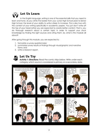 2
Let Us Learn
In the English language, writing is one of the essential skills that you need to
learn and hone. As you climb the ladder from your Junior High School years to Senior
High School, the level of your ability to write is likely to increase. This is also true with
the content of your writing specifically in academic papers. You just don’t write off
the top of your head rather you are expected to create better content. That is, you
do thorough research about a certain topic in order to support your stock
knowledge by finding the right sources and citing them. So, what is this module all
about?
After going through this module, you are expected to:
1. formulate a survey questionnaire;
2. summarize survey results or findings through visual/graphic and narrative
forms; and
3. write a research report.
Let Us Try
Activity 1: Directions: Read the comic strips below. Write under each
category which source is considered a primary or a secondary data.
 