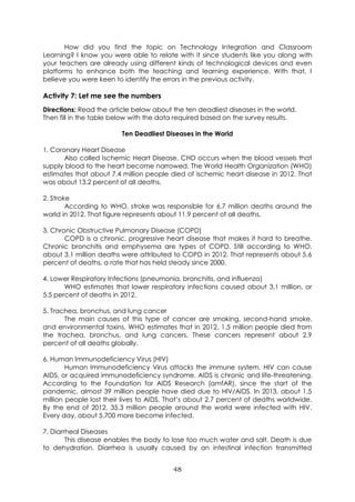 48
How did you find the topic on Technology Integration and Classroom
Learning? I know you were able to relate with it since students like you along with
your teachers are already using different kinds of technological devices and even
platforms to enhance both the teaching and learning experience. With that, I
believe you were keen to identify the errors in the previous activity.
Activity 7: Let me see the numbers
Directions: Read the article below about the ten deadliest diseases in the world.
Then fill in the table below with the data required based on the survey results.
Ten Deadliest Diseases in the World
1. Coronary Heart Disease
Also called Ischemic Heart Disease, CHD occurs when the blood vessels that
supply blood to the heart become narrowed. The World Health Organization (WHO)
estimates that about 7.4 million people died of ischemic heart disease in 2012. That
was about 13.2 percent of all deaths.
2. Stroke
According to WHO, stroke was responsible for 6.7 million deaths around the
world in 2012. That figure represents about 11.9 percent of all deaths.
3. Chronic Obstructive Pulmonary Disease (COPD)
COPD is a chronic, progressive heart disease that makes it hard to breathe.
Chronic bronchitis and emphysema are types of COPD. Still according to WHO,
about 3.1 million deaths were attributed to COPD in 2012. That represents about 5.6
percent of deaths, a rate that has held steady since 2000.
4. Lower Respiratory Infections (pneumonia, bronchitis, and influenza)
WHO estimates that lower respiratory infections caused about 3.1 million, or
5.5 percent of deaths in 2012.
5. Trachea, bronchus, and lung cancer
The main causes of this type of cancer are smoking, second-hand smoke,
and environmental toxins. WHO estimates that in 2012, 1.5 million people died from
the trachea, bronchus, and lung cancers. These cancers represent about 2.9
percent of all deaths globally.
6. Human Immunodeficiency Virus (HIV)
Human Immunodeficiency Virus attacks the immune system. HIV can cause
AIDS, or acquired immunodeficiency syndrome. AIDS is chronic and life-threatening.
According to the Foundation for AIDS Research (amfAR), since the start of the
pandemic, almost 39 million people have died due to HIV/AIDS. In 2013, about 1.5
million people lost their lives to AIDS. That’s about 2.7 percent of deaths worldwide.
By the end of 2012, 35.3 million people around the world were infected with HIV.
Every day, about 5,700 more become infected.
7. Diarrheal Diseases
This disease enables the body to lose too much water and salt. Death is due
to dehydration. Diarrhea is usually caused by an intestinal infection transmitted
 