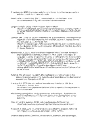 Encyclopedia. (2020). In merriam-webster.com. Retried from https://www.merriam-
webster.com/dictionary/encyclopedia
How to write a commentary. (2019). aresearchguide,com. Retrieved from
https://www.aresearchguide.com/write-commentary.html
Jargon examples (2020). softschools.com. Retrieved from
https://www.softschools.com/examples/grammar/jargon_examples/142/#:~:t
ext=Jargon%20is%20the%20term%20for,lawyers%20and%20judges%20use%20fr
equently
Johnson, J.M. (2011). Did you not understand the question or not? An investigation of
negatively worded questions in survey research. Journal of Applied Business
Research. 20(1), p. 77. Retrieved from
https://www.researchgate.net/publication/237557490_Did_You_Not_Understa
nd_The_Question_Or_Not_An_Investigation_Of_Negatively_Worded_Questions
_In_Survey_Research
Konstantinidis, A. (2016). Questionnaire development rubric. Research methods of
language professionals module, Master of Arts in Digital Technologies of
Language Teaching programme, University of Nottingham, UK. Retrieved from
https://www.google.com/search?q=rubric+for+survey+questionnaire&sxsrf=A
LeKk03z2ukTEIl3s7rMwwLm8ciRSraC0g:1596690603360&tbm=isch&source=iu&i
ctx=1&fir=SE11tae8LKK35M%252Co5j1IEyJvRGmIM%252C_&vet=1&usg=AI4_-
kScr5WRsSrwbU78215kprOqoA58Sw&sa=X&ved=2ahUKEwiyx-
qB6IXrAhXR62EKHSrBCiAQ9QEwAHoECAoQBA&biw=823&bih=635#imgrc=5cH
v8F1GGx5NaM
Kulidtod, R.C. & Pasagui, N.S. (2017). Effects of social networking media to the
academic performance of the students. Advances in Economics, Business and
Management Research, 45, 59-64.
Lavrakas, P.J. (2008). Encyclopedia of Survey Research Methods. USA: Sage
Publications. Retried from
https://methods.sagepub.com/reference/encyclopedia-of-survey-research-
methods/n443.xml
Make asking demographic survey questions less awkward (n.d.). typeform.com.
Retrieved from https://www.typeform.com/surveys/demographic-survey-
questions/
More on wording questions (2012). web.ma.utexas.edu. Retrieved from
https://web.ma.utexas.edu/users/mks/statmistakes/morewording.html
Nordquist, R. (2020, June 12). What are business and technical reports. Retrieved
from https://www.thoughtco.com/report-writing-1692046
Open ended questions: Definitions, characteristics, examples, and advantages.
 
