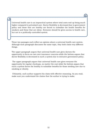 11
Universal health care is an impractical system where total costs end up being much
higher compared to privatized care. Doctor flexibility is decreased due to government
policy and those that are healthy are forced to subsidize the health benefits for
smokers and those that are obese. Everyone should be given access to health care,
but not in a publically-controlled system.
These two passages each reflect an opinion about a universal health care system.
Although each paragraph discusses the same topic, they both claim very different
things.
The upper paragraph argues that universal health care gives doctors the
opportunity to focus on care over insurance concerns while the bottom argues that
doctor flexibility is decreased in such a system due to intrusive government policy.
The upper paragraph argues that universal health care gives everyone the
opportunity for regular checkups, no matter the cost while the bottom argues that
such a system forces the healthy to subsidize benefits for those needing care due to
smoking or obesity.
Ultimately, each author supports his claim with effective reasoning. As you read,
make sure you understand the claims that the author is trying to make.
 