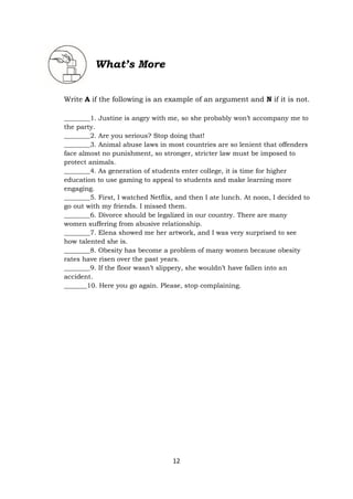 12
What’s More
Write A if the following is an example of an argument and N if it is not.
________1. Justine is angry with me, so she probably won’t accompany me to
the party.
________2. Are you serious? Stop doing that!
________3. Animal abuse laws in most countries are so lenient that offenders
face almost no punishment, so stronger, stricter law must be imposed to
protect animals.
________4. As generation of students enter college, it is time for higher
education to use gaming to appeal to students and make learning more
engaging.
________5. First, I watched Netflix, and then I ate lunch. At noon, I decided to
go out with my friends. I missed them.
________6. Divorce should be legalized in our country. There are many
women suffering from abusive relationship.
________7. Elena showed me her artwork, and I was very surprised to see
how talented she is.
________8. Obesity has become a problem of many women because obesity
rates have risen over the past years.
________9. If the floor wasn’t slippery, she wouldn’t have fallen into an
accident.
_______10. Here you go again. Please, stop complaining.
 