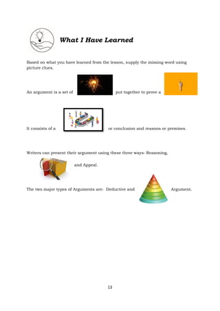 13
What I Have Learned
Based on what you have learned from the lesson, supply the missing word using
picture clues.
An argument is a set of put together to prove a
It consists of a or conclusion and reasons or premises.
Writers can present their argument using these three ways: Reasoning,
and Appeal.
The two major types of Arguments are: Deductive and Argument.
 