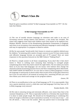 14
What I Can Do
Read the given manifesto entitled “Is Bad Language Unacceptable on TV?’’. Do the
task that follows.
Is Bad Language Unacceptable on TV?
BBC Online
(1) The use of racially abusive language on television and radio is an area of
increasing concern among viewers and listeners, a new study has revealed. The
report also suggests most adult with children want their homes to be expletive free.
Stephen Whittle, Director of the Broadcasting Standards Commission in England,
says there is an acceptance that swearing and offensive language is used in daily life,
and may be appropriate if a program is aimed at adults.
(2) But he says people “would prefer their homes to remain an expletive deleted zone
for children.” Is swearing still a matter of major concern to you? Or have swear words
and offensive language become an accepted part of TV output? Here are some
responses to this question featured on the BBC Online’s “Talking Point”:
(3) There’s a simple answer to all those complaining. If you don’t like it then don’t
watch it. There is nothing more annoying than listening to outraged people
complaining about what they had to watch the night before. No one makes you watch
them so if you hear bad language/ see sex scene/ view violence then change the
channels instead of watching all three hours and then complaining about afterwards.
YOU DON’T HAVE TO WATCH IT. It’s true that at times in films/programs it seems
the language is used purely to shock rather than as part of the script/plot/characters
but if you sit and watch it all instead of turning over/ switching off then you can’t
then blame your shock and outrage on the program makers.
James, UK
(4) There is no justification to the use of bad language on TV. It is unacceptable. How
can a parent positively correct a child who uses bad language if all they hear on TV
is filthy language every minute?
Ruskin Kwofic, USA
(5) Not only is swearing wrong and extremely offensive, even worse than that is the
constant blasphemy on TV. This is especially hurtful to a Christian like myself when
it is done to make people laugh. We should not be blaspheming or condoning this
when we laugh or otherwise accept it passively or actively. It is too easy to say,” ...use
the off switch...,” this is not the answer. Does any parent want to encourage their
 