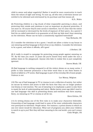 15
child to swear and adopt negativity? Rather it would be more constructive to teach
them the values of right and wrong. To sum up, all who own a television license are
entitled to be informed and entertained by its purchase and that means all.
K.D., Wales
(6) Protecting children is a big chunk of what responsible parenting is about, and
protecting their minds and emotions is just as important as physical protection, if
not more so. Of course they’ll come across it elsewhere, but it’s clear that the extent
will be increased or decreased by the levels of exposure of their peers. As a parent I
find the so-called watershed is no guarantee at all that my kids won’t hear swearing
on the television. Please can we have a consistently regulated watershed?
Tom Richards, UK
(7) I consider the television to be a guest. I would not allow a visitor to my house to
use swearing and foul language in front of me or my children. I consider the television
to be a guest, and when it offends, off it goes!
J.Herbert, UK
(8) It really is stupid to campaign for protecting young people against swearing on
TV. By the time you reach 12 years old you’ve heard every word under the sun a
million times in the playground. Anyone who fails to realize this is just completely
ignorant.
Darren Meale, UK
(9) Bad language is nothing compared to all the violent shows on so many series. I
prefer to hear someone pronounce a four-letter word than to see them beaten to
death or killed in a TV series. Bad language is part of the everyday life of most people.
Violence is not.
Luc Masuy, Belgium
(10) The use of bad language in TV or cinema is not a reflection of society, but rather
an excuse by writers and actors to hide the facts that they can no longer produce
real drama or real emotion. The use of swearing is to emphasize a point is only there
to mask the lack of understanding and talent. Media twenty years ago didn’t need to
use bad language—the skill in presenting drama and emotions was there anyway.
Sorry, no swearing on TV or cinema at all for me.
Steve Gittins, UK
(11) In writing drama one of the first rules is to make your characters believable.
Censorship of bad language could lead to some of the most unbelievable characters
ever portrayed on television. People swear. For instance, a prison drama in which no
one ever swore would be ridiculous. What sort of programs you allow your children
to watch is up to you? But they will hear swearing in the real world—you can’t censor
that. Colin Wright, UK
 