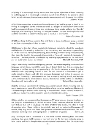 16
(12) Why is it necessary? Surely we can use descriptive adjectives without resorting
to bad language. It is not enough to say it is a part of life. We have the power to adopt
better social attitudes; instead many people seem content with debasing everything.
Jill Doe, Wales
(13) All drama revolves around conflict and jeopardy so bad language in itself is not
wrong, it all depends on the context it is used in. Imagine if Shakespeare or Chaucer
had been prevented from writing and performing their works without the “bawdy”
language, the swearing of their day. As long as it doesn’t become meaninglessly used
and the watershed is observed to my eyes at least, it is acceptable.
James Newman, UK
(14) Please keep it off our screens. You only have to listen to children going to school
to see how commonplace it has become. Gerry, Scotland
(15) It may be the duty of our media/entertainment outlets to reflect the standards
and behavior of our society and culture, but they surely also have some responsibility
to set the standard. By merely reflecting, because they permeate every level of society,
they take the lead in the general debasement of “generally accepted standards of
behavior.” I am not prudish or offended by bad language/behavior on TV and radio,
per se, but if often makes me wince! Mark M. Newdick, USA
(16) As a relatively liberal minded young person, I am not outraged by occasional bad
language on television, but at the same time, I do not think that it is necessary. Bad
language is neither amusing nor particularly effective in stressing a point. It is just
fashion—and a very cheap fashion at that. It’s best to leave it in the cinemas (if it is
really required there) and edit the stronger language out before it appears on
television. Personally, I have never found that a movie is lacking punch just because
a few profanities have been deleted. Indeed, this should be the test to see whether a
films is worth its weight at all. Robert Kidd, Australia
(17) My personal experience of working in an environment where swearing was the
norm was to swear more. When I changed jobs where swearing was banned I stopped.
The best thing to do is to avoid swearing in the main but keep a little to be realistic,
and hence cut down on the excessive use of profanities in society.
Gavin Pearson, USA
(18) As adults, we can accept bad language on TV programs, as long as it relates to
the program in question (i.e., drama series or films). However, children should not
have to hear that sort of language. I’m not a prude by any means, but I find it really
depressing when I hear children from toddler age and up using foul language. Of
course, they may learn this from their parents and other family members, but let’s
minimize their exposure by keeping it out of children’s programs. Karen, UK
(19) The simple fact of the matter is if you don’t like the swearing then turn over!
Anything that your children may or may not hear on TV they are certainly going to
hear in the real world. People need to wake up and understand that the censorship
 
