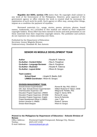 SENIOR HS MODULE DEVELOPMENT TEAM
Author : Rosalie R. Valencia
Co-Author - Content Editor : Rea A. Pangilinan
Co-Author - Language Reviewer : Rea A. Pangilinan
Co-Author - Illustrator : Rosalie R. Valencia
Co-Author - Layout Artist : Rhenn B. Songco
Team Leaders:
School Head : Angelo R. Basilio, EdD
LRMDS Coordinator : Rhenn B. Songco
DIVISION MANAGEMENT TEAM:
Schools Division Superintendent : Romeo M. Alip, PhD, CESO V
OIC- Asst. Schools Division Superintendent : William Roderick R. Fallorin, CESE
Chief Education Supervisor, CID : Milagros M. Peñaflor, PhD
Education Program Supervisor, LRMDS : Edgar E. Garcia, MITE
Education Program Supervisor, AP/ADM : Romeo M. Layug
Education Program Supervisor, English : Ilynne SJ Samonte
Project Development Officer II, LRMDS : Joan T. Briz
Division Librarian II, LRMDS : Rosita P. Serrano
Division Book Designer : Rhenn B. Songco
Republic Act 8293, section 176 states that: No copyright shall subsist in
any work of the Government of the Philippines. However, prior approval of the
government agency or office wherein the work is created shall be necessary for
exploitation of such work for profit. Such agency or office may, among other things,
impose as a condition the payment of royalties.
Borrowed materials (i.e., songs, stories, poems, pictures, photos, brand
names, trademarks, etc.) included in this module are owned by their respective
copyright holders. Every effort has been exerted to locate and seek permission to use
these materials from their respective copyright owners. The publisher and authors
do not represent nor claim ownership over them.
Published by the Department of Education
Secretary: Leonor Magtolis Briones
Undersecretary: Diosdado M. San Antonio
Printed in the Philippines by Department of Education – Schools Division of
Bataan
Office Address: Provincial Capitol Compound, Balanga City, Bataan
Telefax: (047) 237-2102
E-mail Address: bataan@deped.gov.ph
 