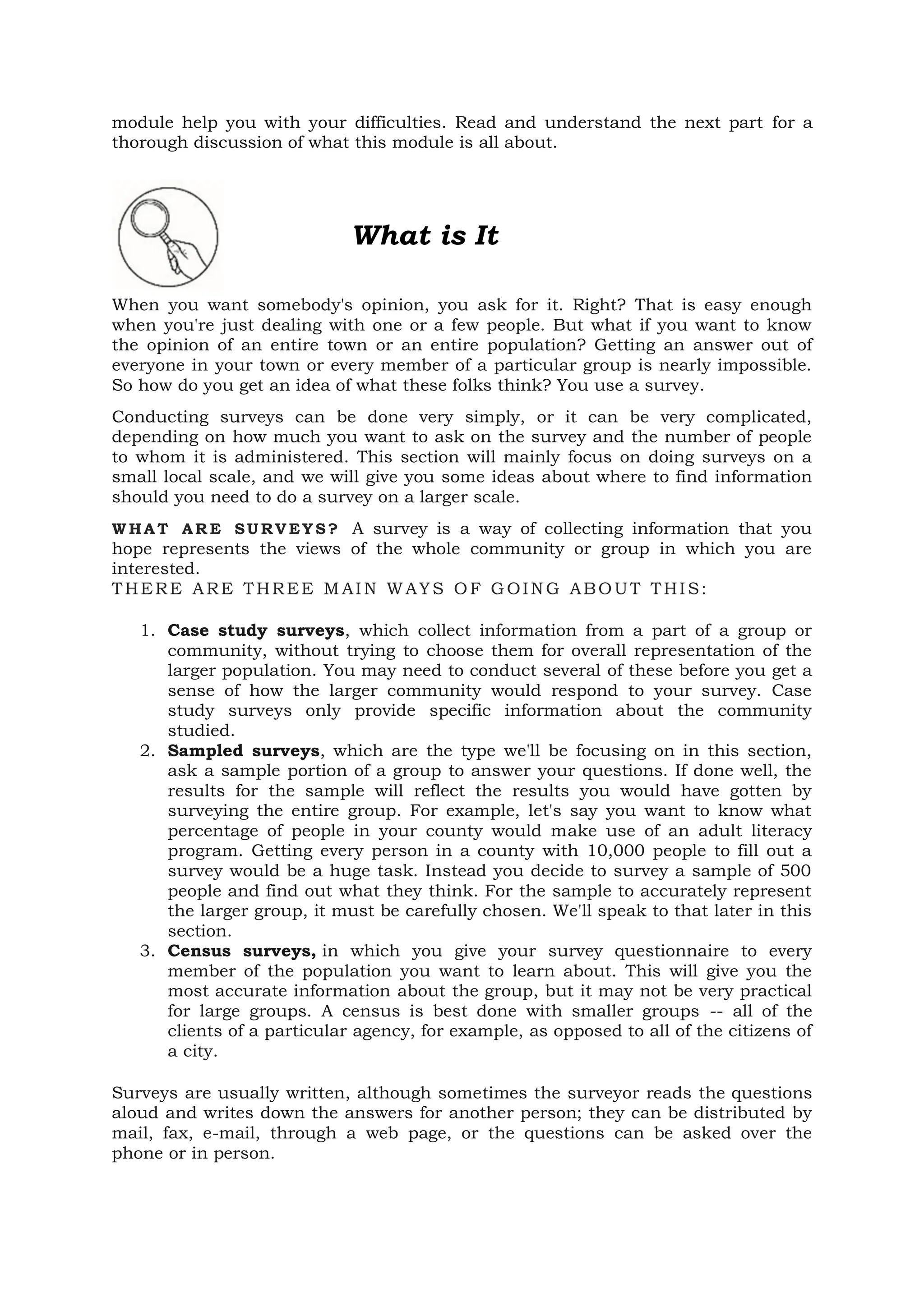 module help you with your difficulties. Read and understand the next part for a
thorough discussion of what this module is all about.
What is It
When you want somebody's opinion, you ask for it. Right? That is easy enough
when you're just dealing with one or a few people. But what if you want to know
the opinion of an entire town or an entire population? Getting an answer out of
everyone in your town or every member of a particular group is nearly impossible.
So how do you get an idea of what these folks think? You use a survey.
Conducting surveys can be done very simply, or it can be very complicated,
depending on how much you want to ask on the survey and the number of people
to whom it is administered. This section will mainly focus on doing surveys on a
small local scale, and we will give you some ideas about where to find information
should you need to do a survey on a larger scale.
W HA T AR E SU RV EY S? A survey is a way of collecting information that you
hope represents the views of the whole community or group in which you are
interested.
THERE ARE THREE M AIN WAYS OF GOING ABOUT THIS:
1. Case study surveys, which collect information from a part of a group or
community, without trying to choose them for overall representation of the
larger population. You may need to conduct several of these before you get a
sense of how the larger community would respond to your survey. Case
study surveys only provide specific information about the community
studied.
2. Sampled surveys, which are the type we'll be focusing on in this section,
ask a sample portion of a group to answer your questions. If done well, the
results for the sample will reflect the results you would have gotten by
surveying the entire group. For example, let's say you want to know what
percentage of people in your county would make use of an adult literacy
program. Getting every person in a county with 10,000 people to fill out a
survey would be a huge task. Instead you decide to survey a sample of 500
people and find out what they think. For the sample to accurately represent
the larger group, it must be carefully chosen. We'll speak to that later in this
section.
3. Census surveys, in which you give your survey questionnaire to every
member of the population you want to learn about. This will give you the
most accurate information about the group, but it may not be very practical
for large groups. A census is best done with smaller groups -- all of the
clients of a particular agency, for example, as opposed to all of the citizens of
a city.
Surveys are usually written, although sometimes the surveyor reads the questions
aloud and writes down the answers for another person; they can be distributed by
mail, fax, e-mail, through a web page, or the questions can be asked over the
phone or in person.
 