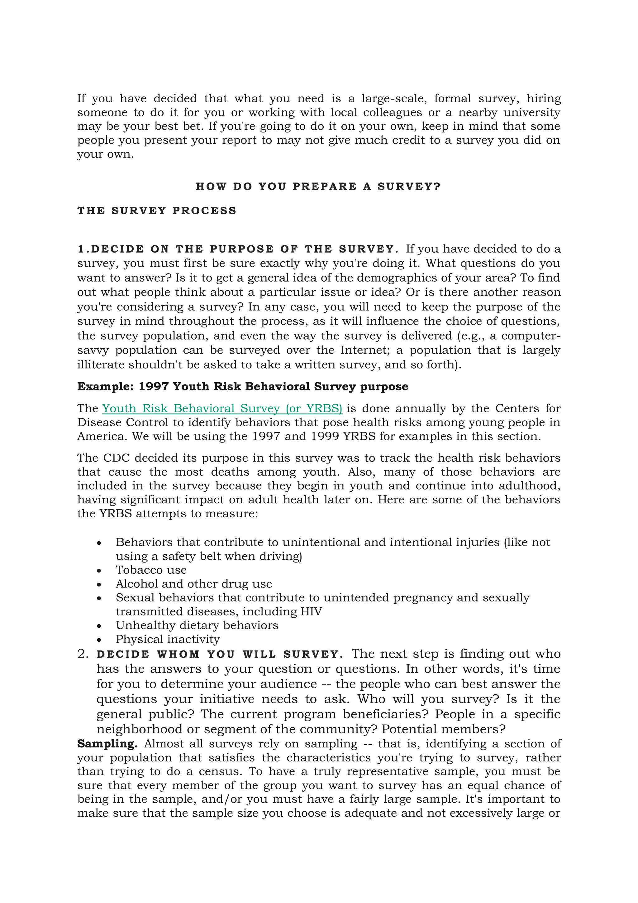 If you have decided that what you need is a large-scale, formal survey, hiring
someone to do it for you or working with local colleagues or a nearby university
may be your best bet. If you're going to do it on your own, keep in mind that some
people you present your report to may not give much credit to a survey you did on
your own.
H OW D O YO U PR EP AR E A SU RV E Y?
T H E SUR V EY P ROC E SS
1 .D EC ID E ON T HE PU RP OS E OF T HE S UR VE Y. If you have decided to do a
survey, you must first be sure exactly why you're doing it. What questions do you
want to answer? Is it to get a general idea of the demographics of your area? To find
out what people think about a particular issue or idea? Or is there another reason
you're considering a survey? In any case, you will need to keep the purpose of the
survey in mind throughout the process, as it will influence the choice of questions,
the survey population, and even the way the survey is delivered (e.g., a computer-
savvy population can be surveyed over the Internet; a population that is largely
illiterate shouldn't be asked to take a written survey, and so forth).
Example: 1997 Youth Risk Behavioral Survey purpose
The Youth Risk Behavioral Survey (or YRBS) is done annually by the Centers for
Disease Control to identify behaviors that pose health risks among young people in
America. We will be using the 1997 and 1999 YRBS for examples in this section.
The CDC decided its purpose in this survey was to track the health risk behaviors
that cause the most deaths among youth. Also, many of those behaviors are
included in the survey because they begin in youth and continue into adulthood,
having significant impact on adult health later on. Here are some of the behaviors
the YRBS attempts to measure:
• Behaviors that contribute to unintentional and intentional injuries (like not
using a safety belt when driving)
• Tobacco use
• Alcohol and other drug use
• Sexual behaviors that contribute to unintended pregnancy and sexually
transmitted diseases, including HIV
• Unhealthy dietary behaviors
• Physical inactivity
2. D EC ID E WH OM YO U WI LL SU RV E Y. The next step is finding out who
has the answers to your question or questions. In other words, it's time
for you to determine your audience -- the people who can best answer the
questions your initiative needs to ask. Who will you survey? Is it the
general public? The current program beneficiaries? People in a specific
neighborhood or segment of the community? Potential members?
Sampling. Almost all surveys rely on sampling -- that is, identifying a section of
your population that satisfies the characteristics you're trying to survey, rather
than trying to do a census. To have a truly representative sample, you must be
sure that every member of the group you want to survey has an equal chance of
being in the sample, and/or you must have a fairly large sample. It's important to
make sure that the sample size you choose is adequate and not excessively large or
 