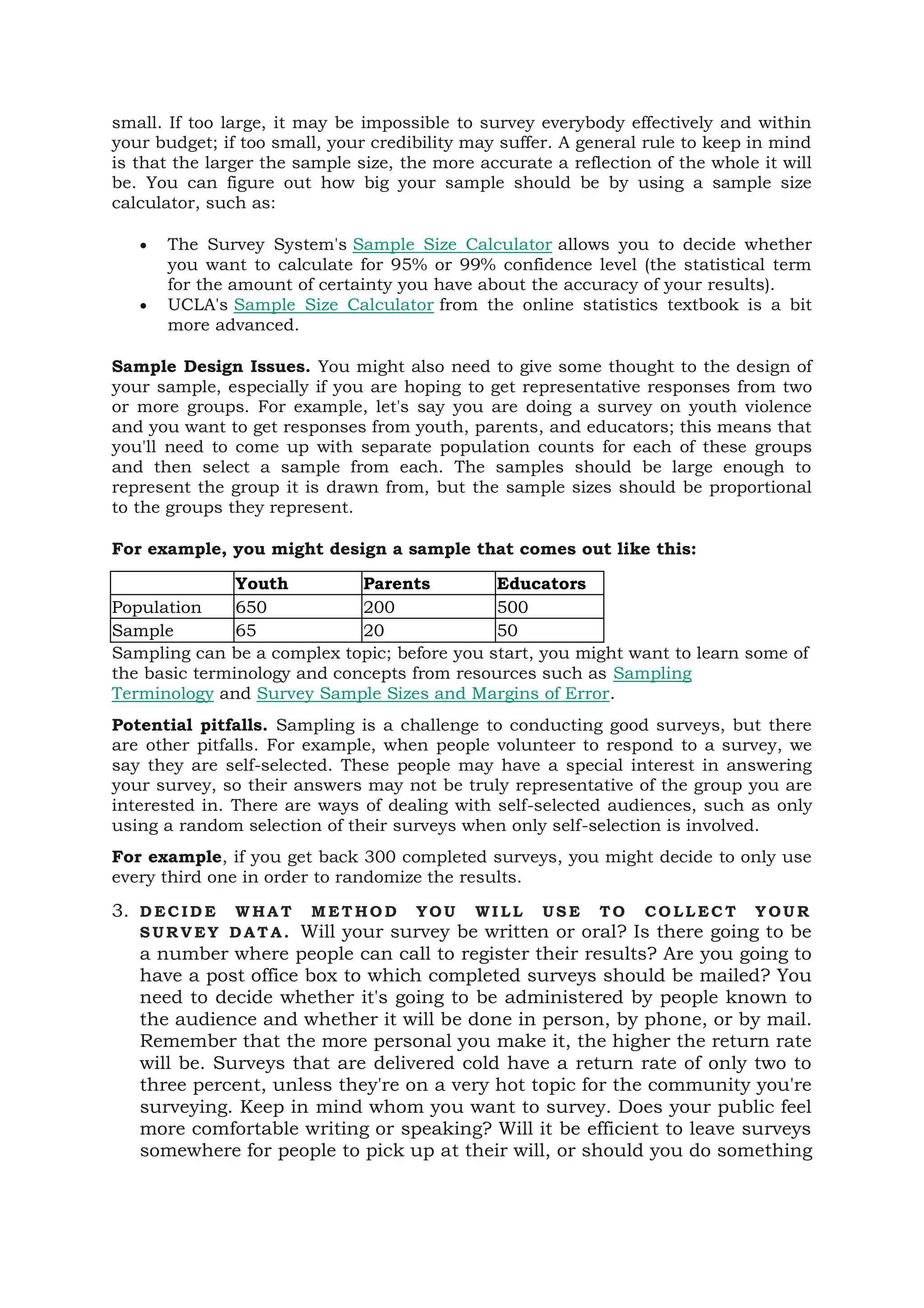 small. If too large, it may be impossible to survey everybody effectively and within
your budget; if too small, your credibility may suffer. A general rule to keep in mind
is that the larger the sample size, the more accurate a reflection of the whole it will
be. You can figure out how big your sample should be by using a sample size
calculator, such as:
• The Survey System's Sample Size Calculator allows you to decide whether
you want to calculate for 95% or 99% confidence level (the statistical term
for the amount of certainty you have about the accuracy of your results).
• UCLA's Sample Size Calculator from the online statistics textbook is a bit
more advanced.
Sample Design Issues. You might also need to give some thought to the design of
your sample, especially if you are hoping to get representative responses from two
or more groups. For example, let's say you are doing a survey on youth violence
and you want to get responses from youth, parents, and educators; this means that
you'll need to come up with separate population counts for each of these groups
and then select a sample from each. The samples should be large enough to
represent the group it is drawn from, but the sample sizes should be proportional
to the groups they represent.
For example, you might design a sample that comes out like this:
Youth Parents Educators
Population 650 200 500
Sample 65 20 50
Sampling can be a complex topic; before you start, you might want to learn some of
the basic terminology and concepts from resources such as Sampling
Terminology and Survey Sample Sizes and Margins of Error.
Potential pitfalls. Sampling is a challenge to conducting good surveys, but there
are other pitfalls. For example, when people volunteer to respond to a survey, we
say they are self-selected. These people may have a special interest in answering
your survey, so their answers may not be truly representative of the group you are
interested in. There are ways of dealing with self-selected audiences, such as only
using a random selection of their surveys when only self-selection is involved.
For example, if you get back 300 completed surveys, you might decide to only use
every third one in order to randomize the results.
3. D EC ID E W HA T M ET HO D YOU WI LL US E TO CO LL EC T Y OU R
S UR V EY D AT A. Will your survey be written or oral? Is there going to be
a number where people can call to register their results? Are you going to
have a post office box to which completed surveys should be mailed? You
need to decide whether it's going to be administered by people known to
the audience and whether it will be done in person, by phone, or by mail.
Remember that the more personal you make it, the higher the return rate
will be. Surveys that are delivered cold have a return rate of only two to
three percent, unless they're on a very hot topic for the community you're
surveying. Keep in mind whom you want to survey. Does your public feel
more comfortable writing or speaking? Will it be efficient to leave surveys
somewhere for people to pick up at their will, or should you do something
 