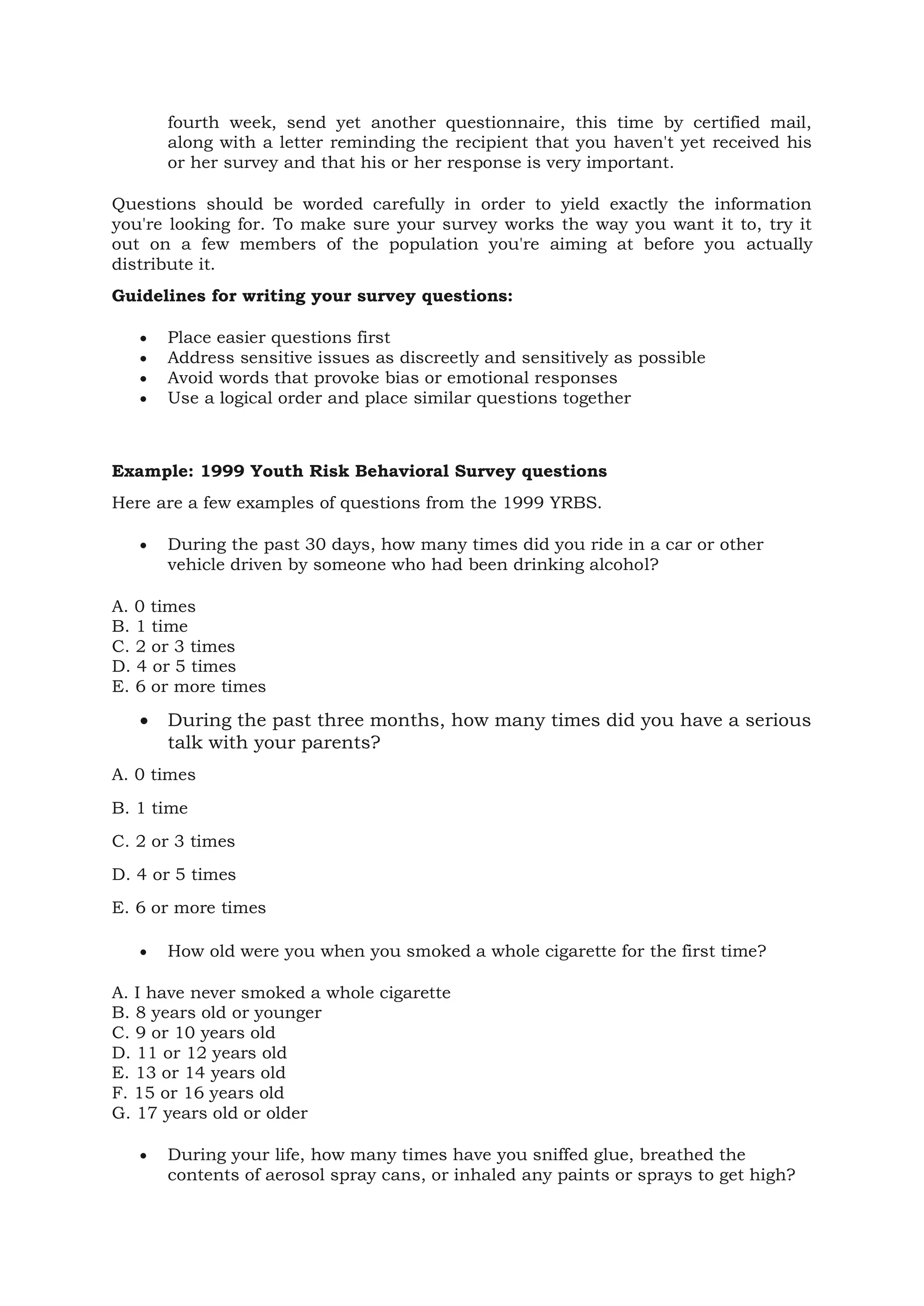 fourth week, send yet another questionnaire, this time by certified mail,
along with a letter reminding the recipient that you haven't yet received his
or her survey and that his or her response is very important.
Questions should be worded carefully in order to yield exactly the information
you're looking for. To make sure your survey works the way you want it to, try it
out on a few members of the population you're aiming at before you actually
distribute it.
Guidelines for writing your survey questions:
• Place easier questions first
• Address sensitive issues as discreetly and sensitively as possible
• Avoid words that provoke bias or emotional responses
• Use a logical order and place similar questions together
Example: 1999 Youth Risk Behavioral Survey questions
Here are a few examples of questions from the 1999 YRBS.
• During the past 30 days, how many times did you ride in a car or other
vehicle driven by someone who had been drinking alcohol?
A. 0 times
B. 1 time
C. 2 or 3 times
D. 4 or 5 times
E. 6 or more times
• During the past three months, how many times did you have a serious
talk with your parents?
A. 0 times
B. 1 time
C. 2 or 3 times
D. 4 or 5 times
E. 6 or more times
• How old were you when you smoked a whole cigarette for the first time?
A. I have never smoked a whole cigarette
B. 8 years old or younger
C. 9 or 10 years old
D. 11 or 12 years old
E. 13 or 14 years old
F. 15 or 16 years old
G. 17 years old or older
• During your life, how many times have you sniffed glue, breathed the
contents of aerosol spray cans, or inhaled any paints or sprays to get high?
 