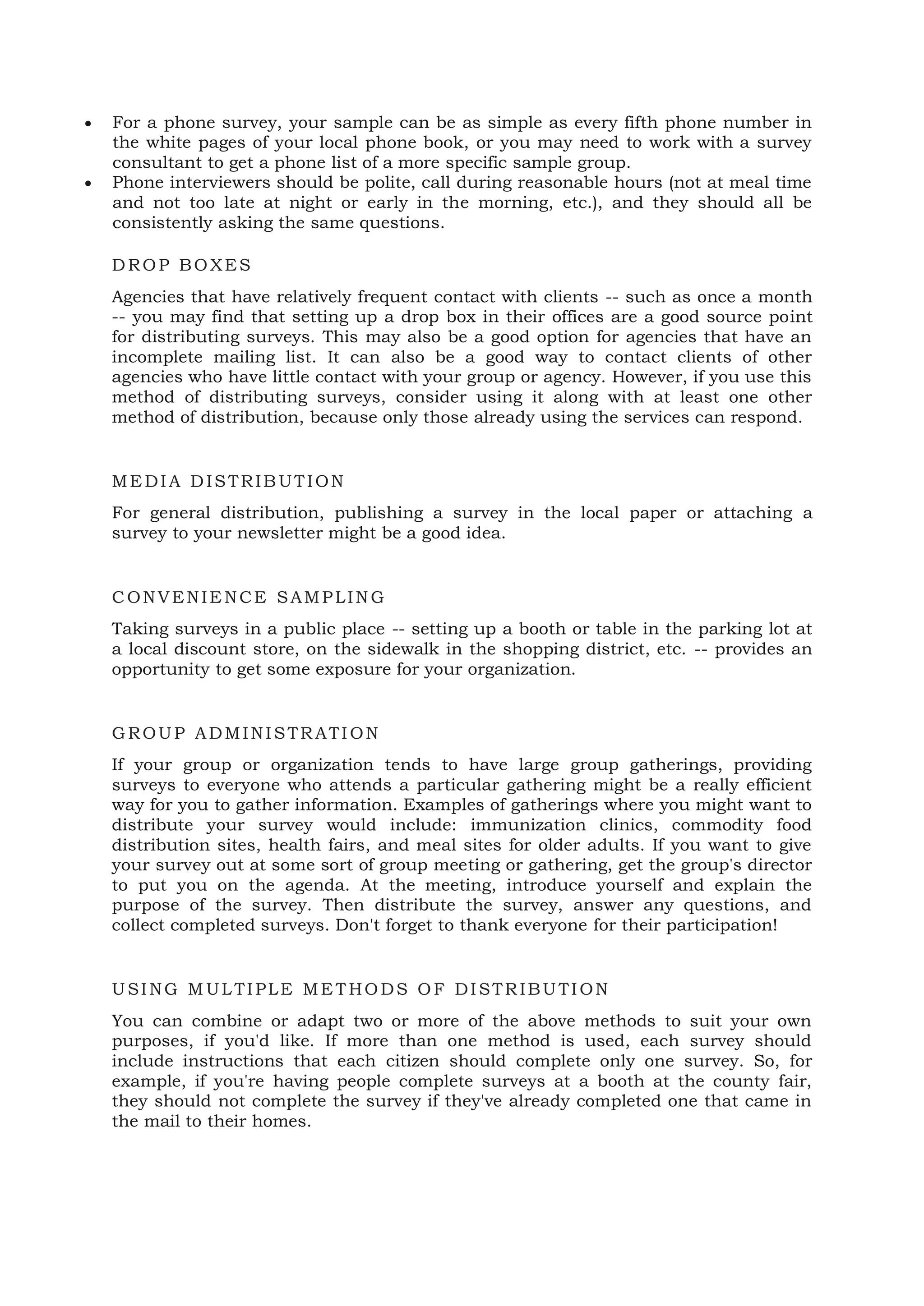 • For a phone survey, your sample can be as simple as every fifth phone number in
the white pages of your local phone book, or you may need to work with a survey
consultant to get a phone list of a more specific sample group.
• Phone interviewers should be polite, call during reasonable hours (not at meal time
and not too late at night or early in the morning, etc.), and they should all be
consistently asking the same questions.
DROP BOXES
Agencies that have relatively frequent contact with clients -- such as once a month
-- you may find that setting up a drop box in their offices are a good source point
for distributing surveys. This may also be a good option for agencies that have an
incomplete mailing list. It can also be a good way to contact clients of other
agencies who have little contact with your group or agency. However, if you use this
method of distributing surveys, consider using it along with at least one other
method of distribution, because only those already using the services can respond.
ME DIA DISTRIBUTION
For general distribution, publishing a survey in the local paper or attaching a
survey to your newsletter might be a good idea.
CONVENIE NCE SAMPLING
Taking surveys in a public place -- setting up a booth or table in the parking lot at
a local discount store, on the sidewalk in the shopping district, etc. -- provides an
opportunity to get some exposure for your organization.
GROUP ADMINISTR ATION
If your group or organization tends to have large group gatherings, providing
surveys to everyone who attends a particular gathering might be a really efficient
way for you to gather information. Examples of gatherings where you might want to
distribute your survey would include: immunization clinics, commodity food
distribution sites, health fairs, and meal sites for older adults. If you want to give
your survey out at some sort of group meeting or gathering, get the group's director
to put you on the agenda. At the meeting, introduce yourself and explain the
purpose of the survey. Then distribute the survey, answer any questions, and
collect completed surveys. Don't forget to thank everyone for their participation!
USING M ULTIPLE ME THODS OF DISTR IBUTION
You can combine or adapt two or more of the above methods to suit your own
purposes, if you'd like. If more than one method is used, each survey should
include instructions that each citizen should complete only one survey. So, for
example, if you're having people complete surveys at a booth at the county fair,
they should not complete the survey if they've already completed one that came in
the mail to their homes.
 
