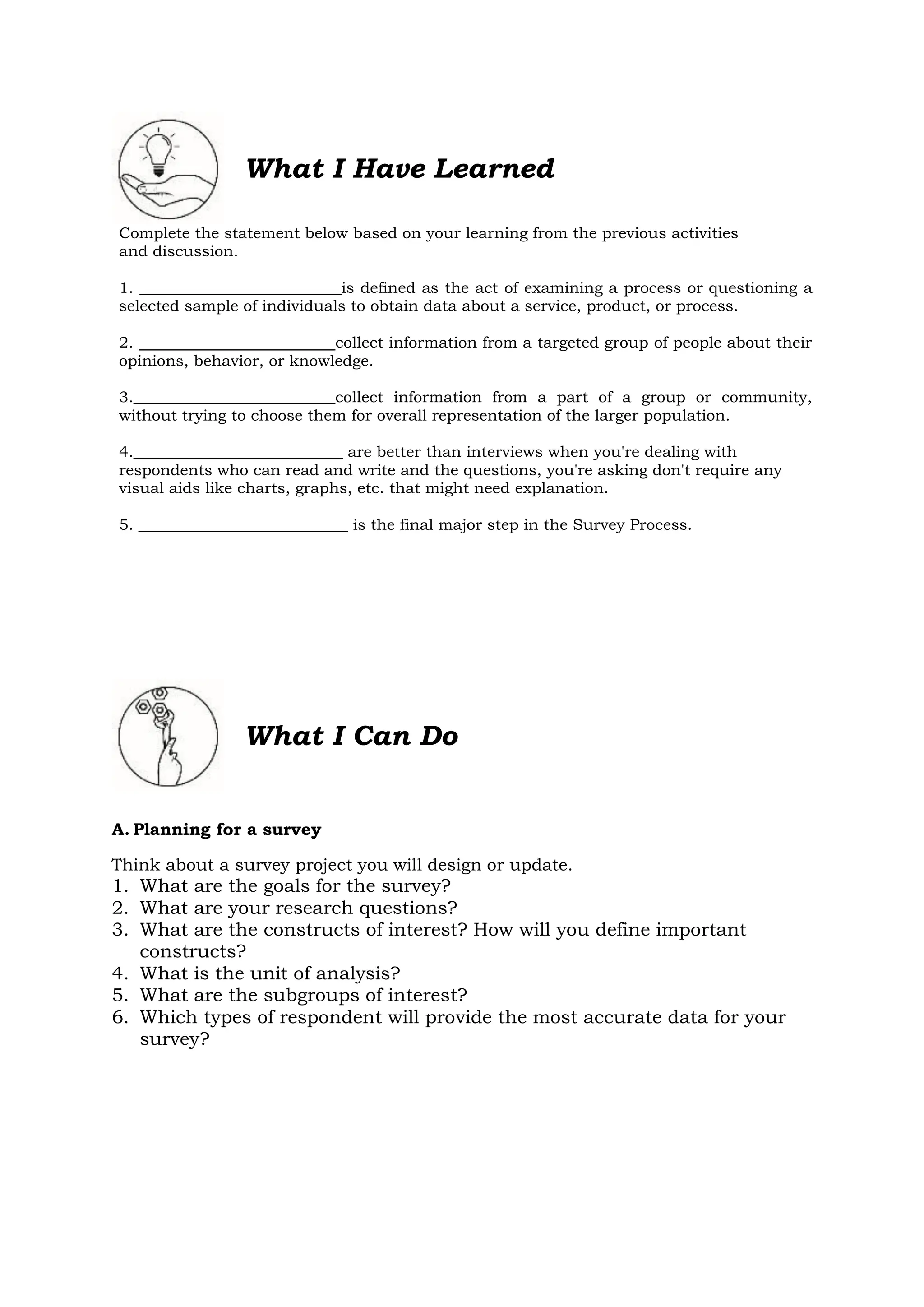 What I Have Learned
Complete the statement below based on your learning from the previous activities
and discussion.
1. __________________________is defined as the act of examining a process or questioning a
selected sample of individuals to obtain data about a service, product, or process.
2. collect information from a targeted group of people about their
opinions, behavior, or knowledge.
3.__________________________collect information from a part of a group or community,
without trying to choose them for overall representation of the larger population.
4.___________________________ are better than interviews when you're dealing with
respondents who can read and write and the questions, you're asking don't require any
visual aids like charts, graphs, etc. that might need explanation.
5. ___________________________ is the final major step in the Survey Process.
What I Can Do
A. Planning for a survey
Think about a survey project you will design or update.
1. What are the goals for the survey?
2. What are your research questions?
3. What are the constructs of interest? How will you define important
constructs?
4. What is the unit of analysis?
5. What are the subgroups of interest?
6. Which types of respondent will provide the most accurate data for your
survey?
 