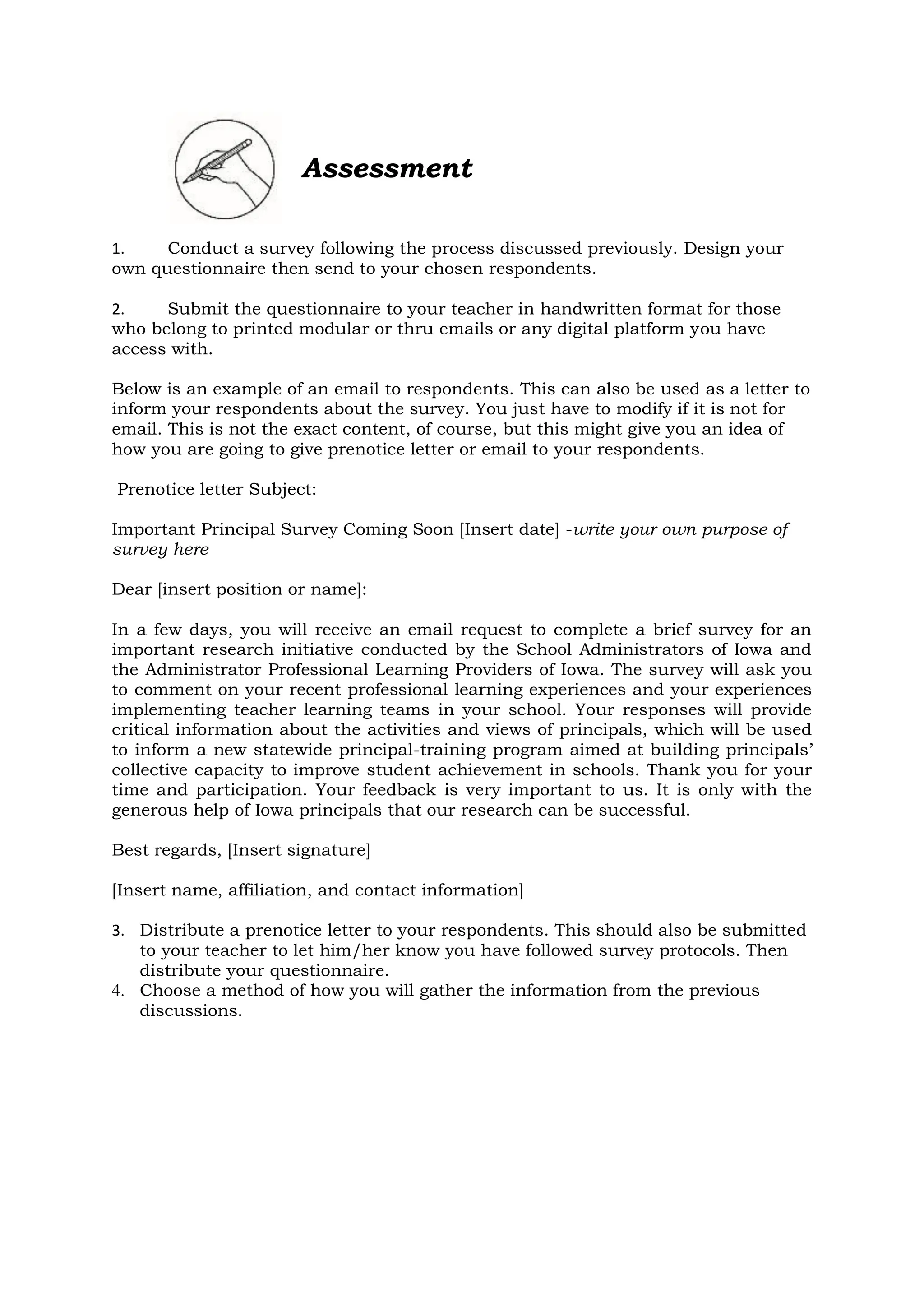 Assessment
1. Conduct a survey following the process discussed previously. Design your
own questionnaire then send to your chosen respondents.
2. Submit the questionnaire to your teacher in handwritten format for those
who belong to printed modular or thru emails or any digital platform you have
access with.
Below is an example of an email to respondents. This can also be used as a letter to
inform your respondents about the survey. You just have to modify if it is not for
email. This is not the exact content, of course, but this might give you an idea of
how you are going to give prenotice letter or email to your respondents.
Prenotice letter Subject:
Important Principal Survey Coming Soon [Insert date] -write your own purpose of
survey here
Dear [insert position or name]:
In a few days, you will receive an email request to complete a brief survey for an
important research initiative conducted by the School Administrators of Iowa and
the Administrator Professional Learning Providers of Iowa. The survey will ask you
to comment on your recent professional learning experiences and your experiences
implementing teacher learning teams in your school. Your responses will provide
critical information about the activities and views of principals, which will be used
to inform a new statewide principal-training program aimed at building principals’
collective capacity to improve student achievement in schools. Thank you for your
time and participation. Your feedback is very important to us. It is only with the
generous help of Iowa principals that our research can be successful.
Best regards, [Insert signature]
[Insert name, affiliation, and contact information]
3. Distribute a prenotice letter to your respondents. This should also be submitted
to your teacher to let him/her know you have followed survey protocols. Then
distribute your questionnaire.
4. Choose a method of how you will gather the information from the previous
discussions.
 