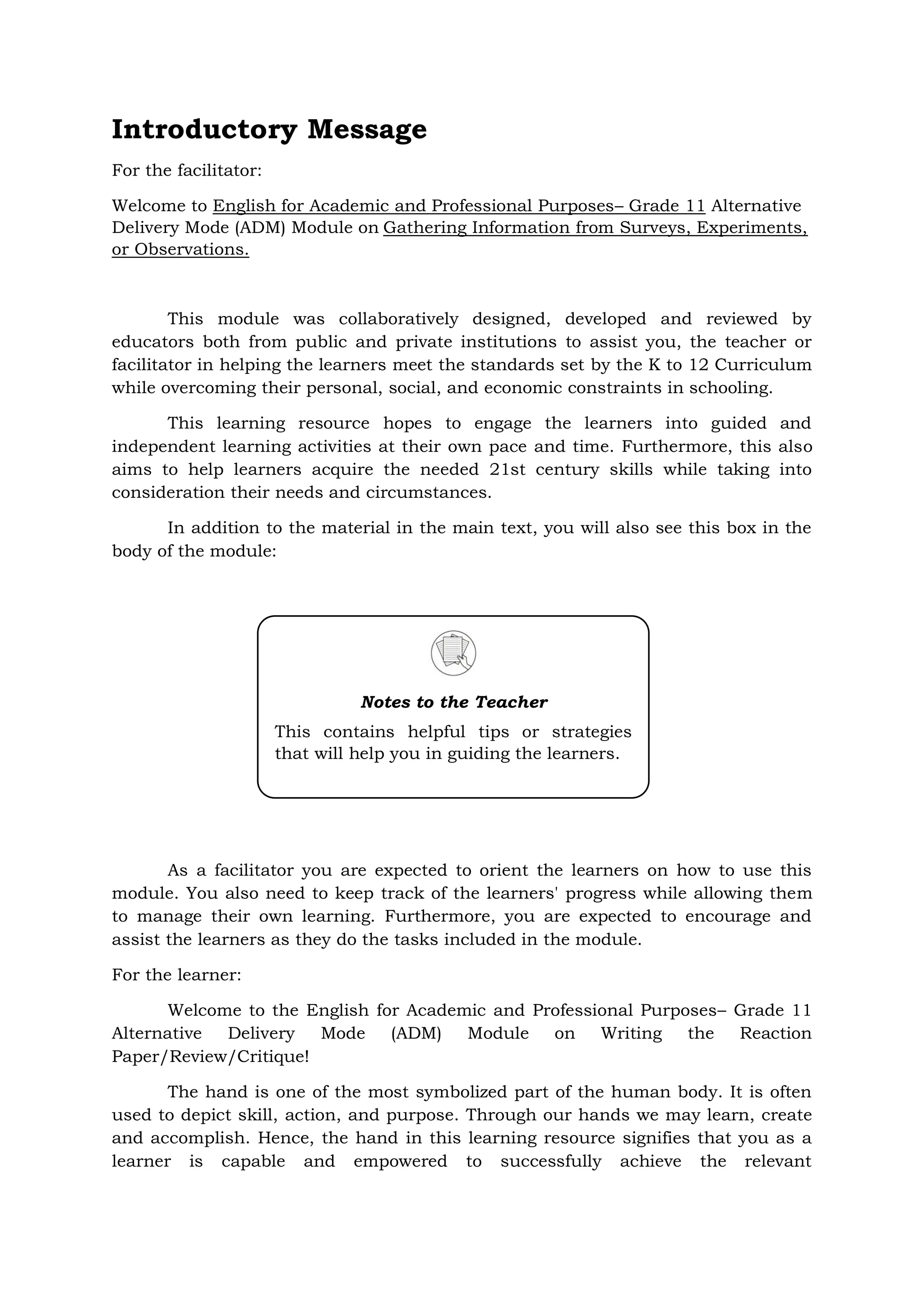 Introductory Message
For the facilitator:
Welcome to English for Academic and Professional Purposes– Grade 11 Alternative
Delivery Mode (ADM) Module on Gathering Information from Surveys, Experiments,
or Observations.
This module was collaboratively designed, developed and reviewed by
educators both from public and private institutions to assist you, the teacher or
facilitator in helping the learners meet the standards set by the K to 12 Curriculum
while overcoming their personal, social, and economic constraints in schooling.
This learning resource hopes to engage the learners into guided and
independent learning activities at their own pace and time. Furthermore, this also
aims to help learners acquire the needed 21st century skills while taking into
consideration their needs and circumstances.
In addition to the material in the main text, you will also see this box in the
body of the module:
As a facilitator you are expected to orient the learners on how to use this
module. You also need to keep track of the learners' progress while allowing them
to manage their own learning. Furthermore, you are expected to encourage and
assist the learners as they do the tasks included in the module.
For the learner:
Welcome to the English for Academic and Professional Purposes– Grade 11
Alternative Delivery Mode (ADM) Module on Writing the Reaction
Paper/Review/Critique!
The hand is one of the most symbolized part of the human body. It is often
used to depict skill, action, and purpose. Through our hands we may learn, create
and accomplish. Hence, the hand in this learning resource signifies that you as a
learner is capable and empowered to successfully achieve the relevant
Notes to the Teacher
This contains helpful tips or strategies
that will help you in guiding the learners.
 