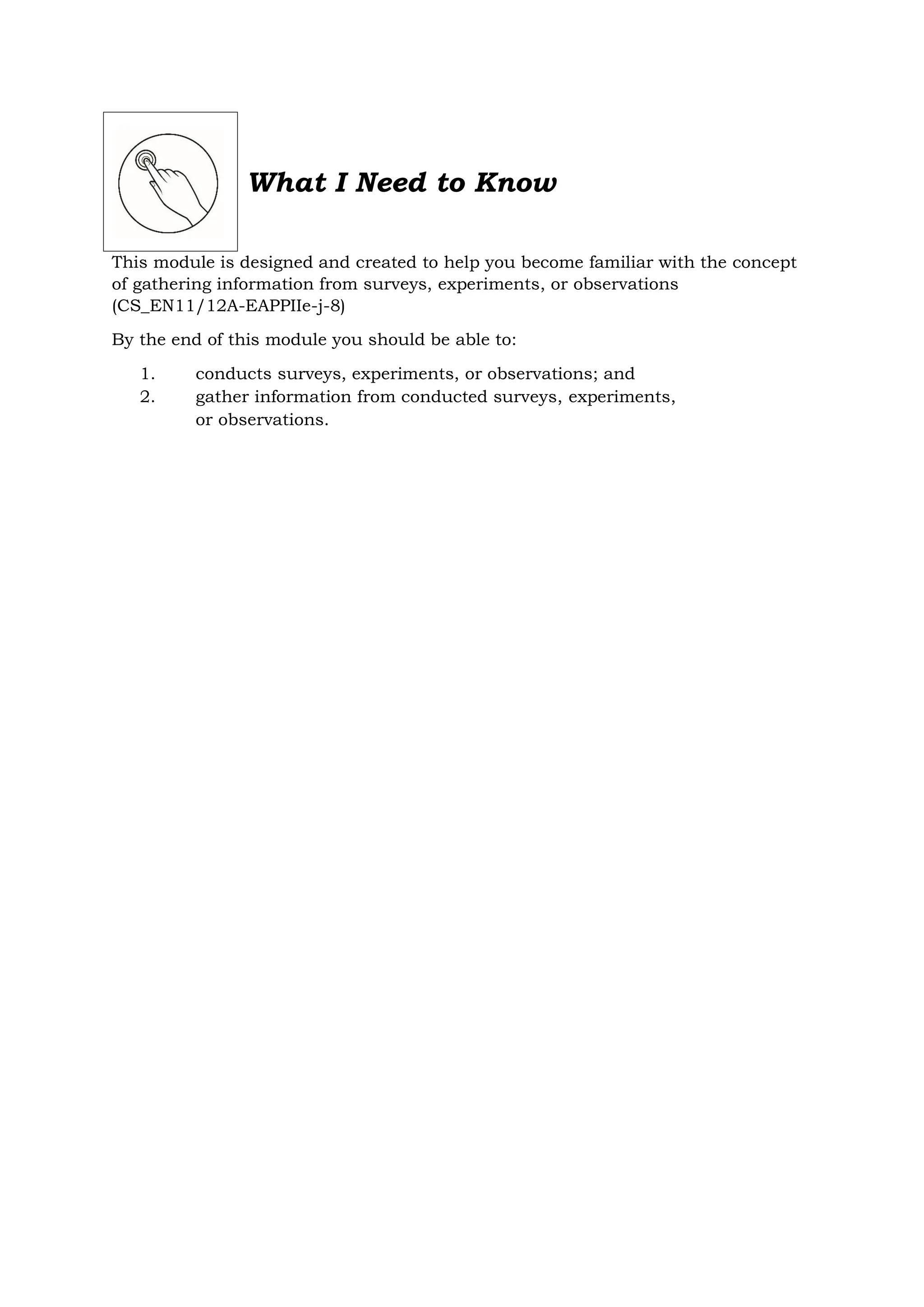 What I Need to Know
This module is designed and created to help you become familiar with the concept
of gathering information from surveys, experiments, or observations
(CS_EN11/12A-EAPPIIe-j-8)
By the end of this module you should be able to:
1. conducts surveys, experiments, or observations; and
2. gather information from conducted surveys, experiments,
or observations.
 