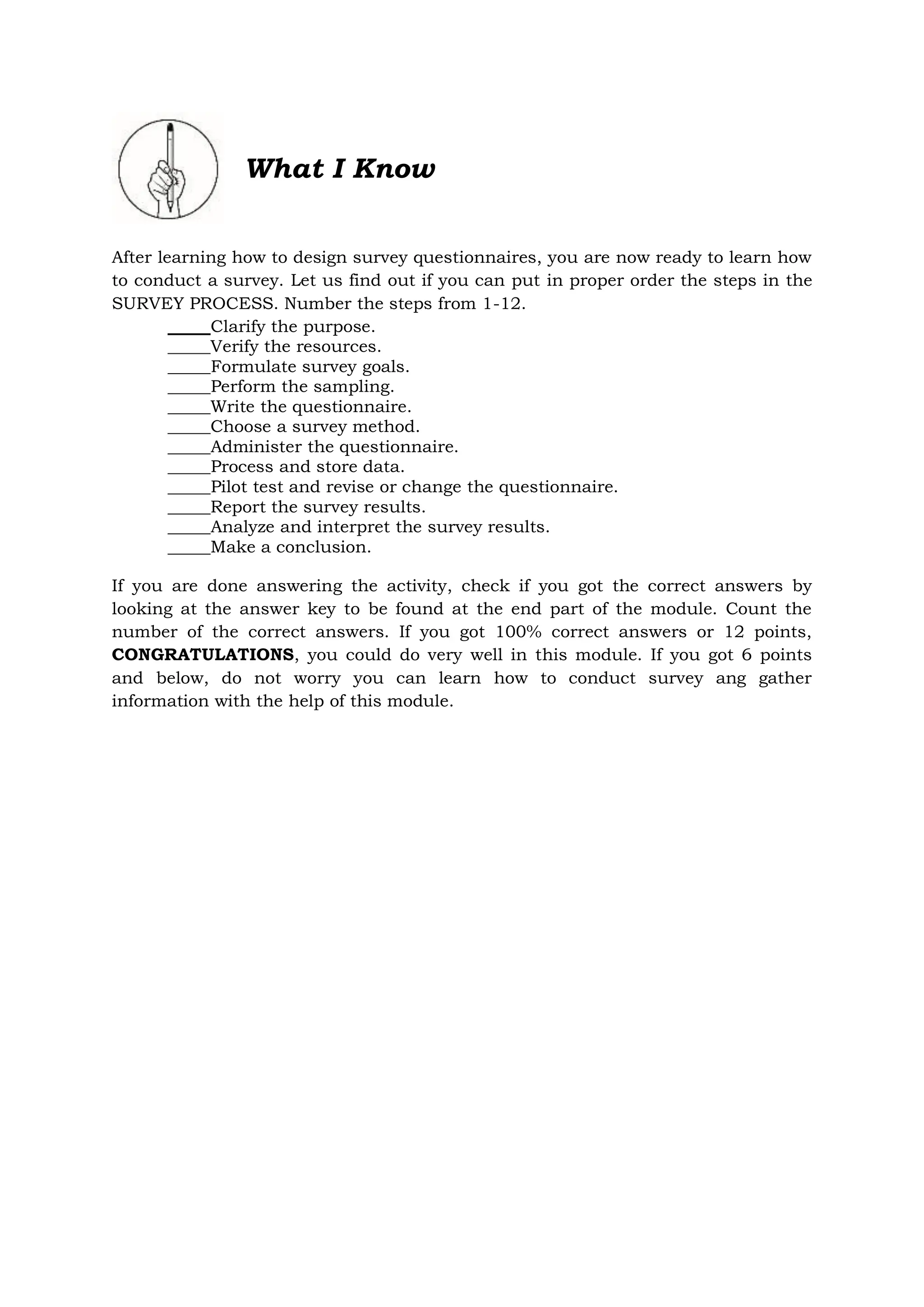 What I Know
After learning how to design survey questionnaires, you are now ready to learn how
to conduct a survey. Let us find out if you can put in proper order the steps in the
SURVEY PROCESS. Number the steps from 1-12.
_____Clarify the purpose.
_____Verify the resources.
_____Formulate survey goals.
_____Perform the sampling.
_____Write the questionnaire.
_____Choose a survey method.
_____Administer the questionnaire.
_____Process and store data.
_____Pilot test and revise or change the questionnaire.
_____Report the survey results.
_____Analyze and interpret the survey results.
_____Make a conclusion.
If you are done answering the activity, check if you got the correct answers by
looking at the answer key to be found at the end part of the module. Count the
number of the correct answers. If you got 100% correct answers or 12 points,
CONGRATULATIONS, you could do very well in this module. If you got 6 points
and below, do not worry you can learn how to conduct survey ang gather
information with the help of this module.
 