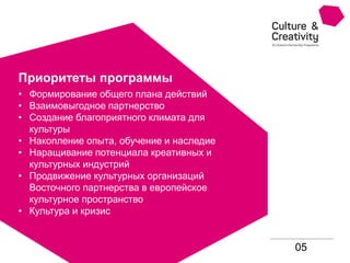 05
Приоритеты программы
• Формирование общего плана действий
• Взаимовыгодное партнерство
• Создание благоприятного климата для
культуры
• Накопление опыта, обучение и наследие
• Наращивание потенциала креативных и
культурных индустрий
• Продвижение культурных организаций
Восточного партнерства в европейское
культурное пространство
• Культура и кризис
 