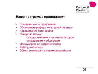 06
Наша программа предоставит
• Практическое исследование
• Обсуждение реформ культурной политики
• Наращивание потенциала
• Синергию между:
государственным и частным сектором
государством и обществом
• Международное сотрудничество
• Raising awareness
• Обмен знаниями и лучшими практиками
 