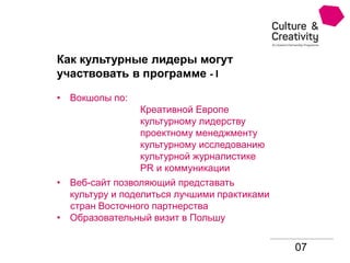 07
Как культурные лидеры могут
участвовать в программе - I
• Вокшопы по:
Креативной Европе
культурному лидерству
проектному менеджменту
культурному исследованию
культурной журналистике
PR и коммуникации
• Веб-сайт позволяющий представать
культуру и поделиться лучшими практиками
стран Восточного партнерства
• Образовательный визит в Польшу
 
