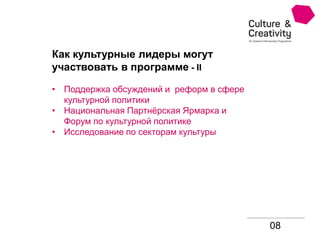 08
Как культурные лидеры могут
участвовать в программе - II
• Поддержка обсуждений и реформ в сфере
культурной политики
• Национальная Партнёрская Ярмарка и
Форум по культурной политике
• Исследование по секторам культуры
 