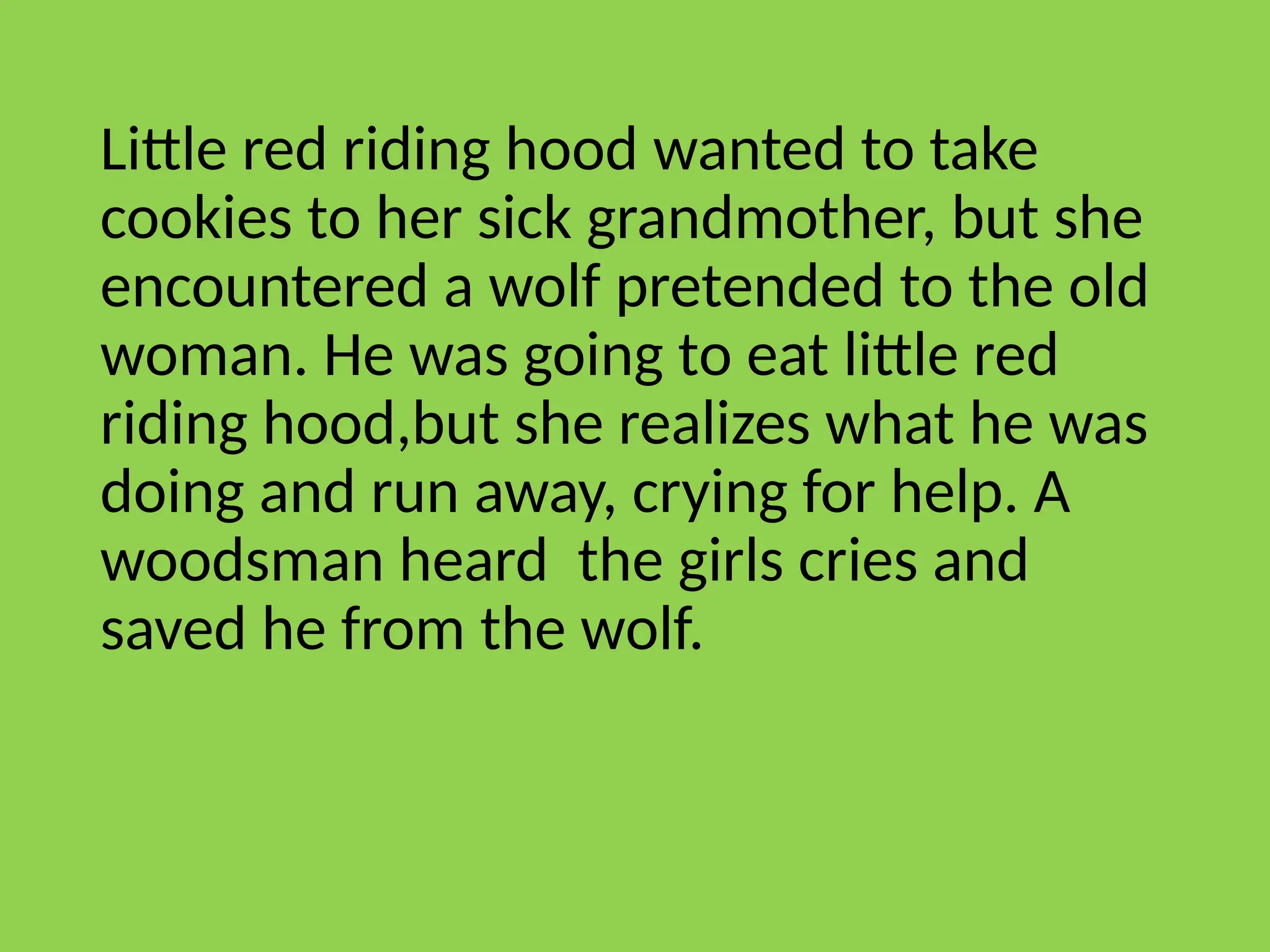 Little red riding hood wanted to take
cookies to her sick grandmother, but she
encountered a wolf pretended to the old
woman. He was going to eat little red
riding hood,but she realizes what he was
doing and run away, crying for help. A
woodsman heard the girls cries and
saved he from the wolf.
 