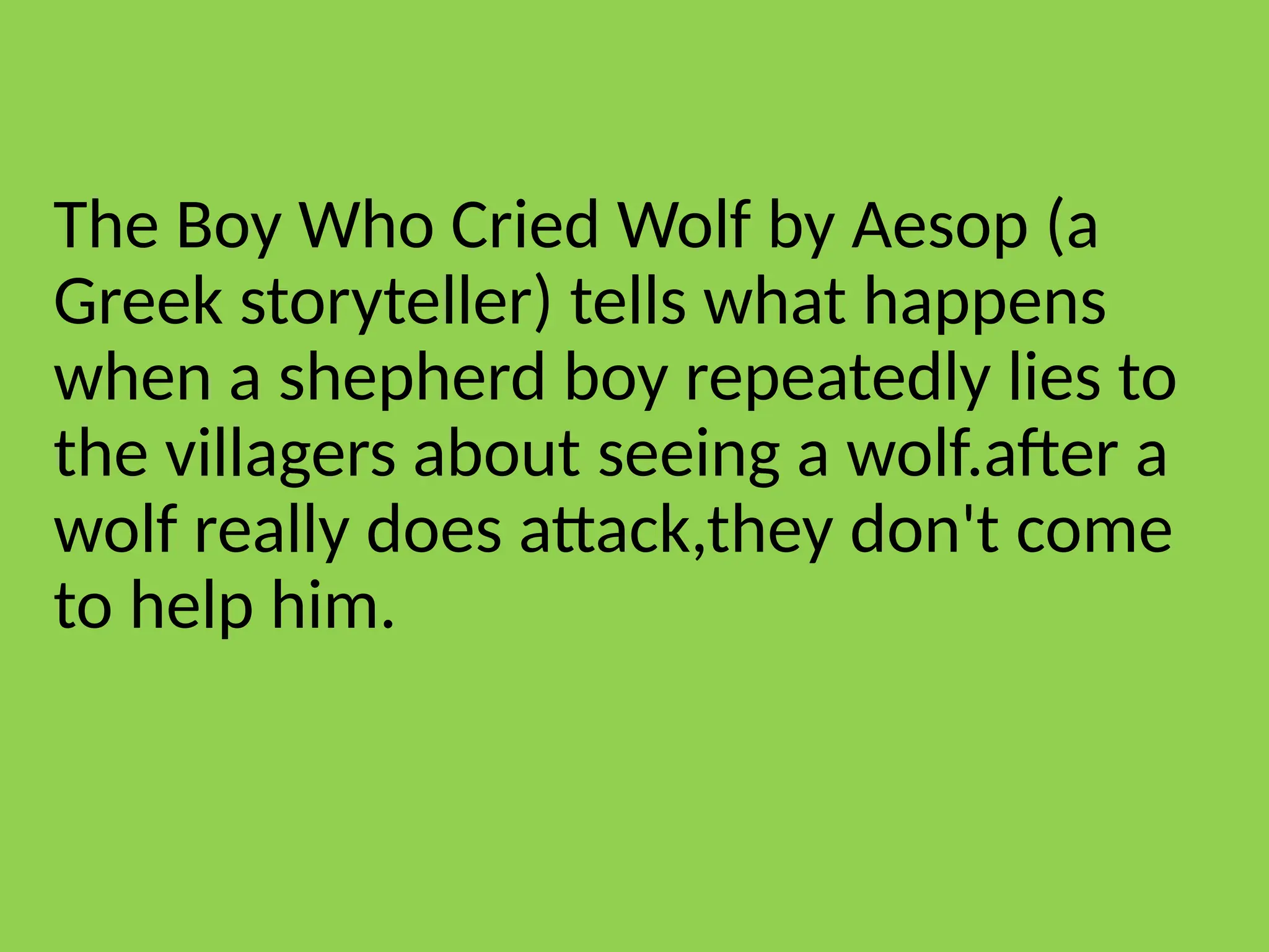 The Boy Who Cried Wolf by Aesop (a
Greek storyteller) tells what happens
when a shepherd boy repeatedly lies to
the villagers about seeing a wolf.after a
wolf really does attack,they don't come
to help him.
 