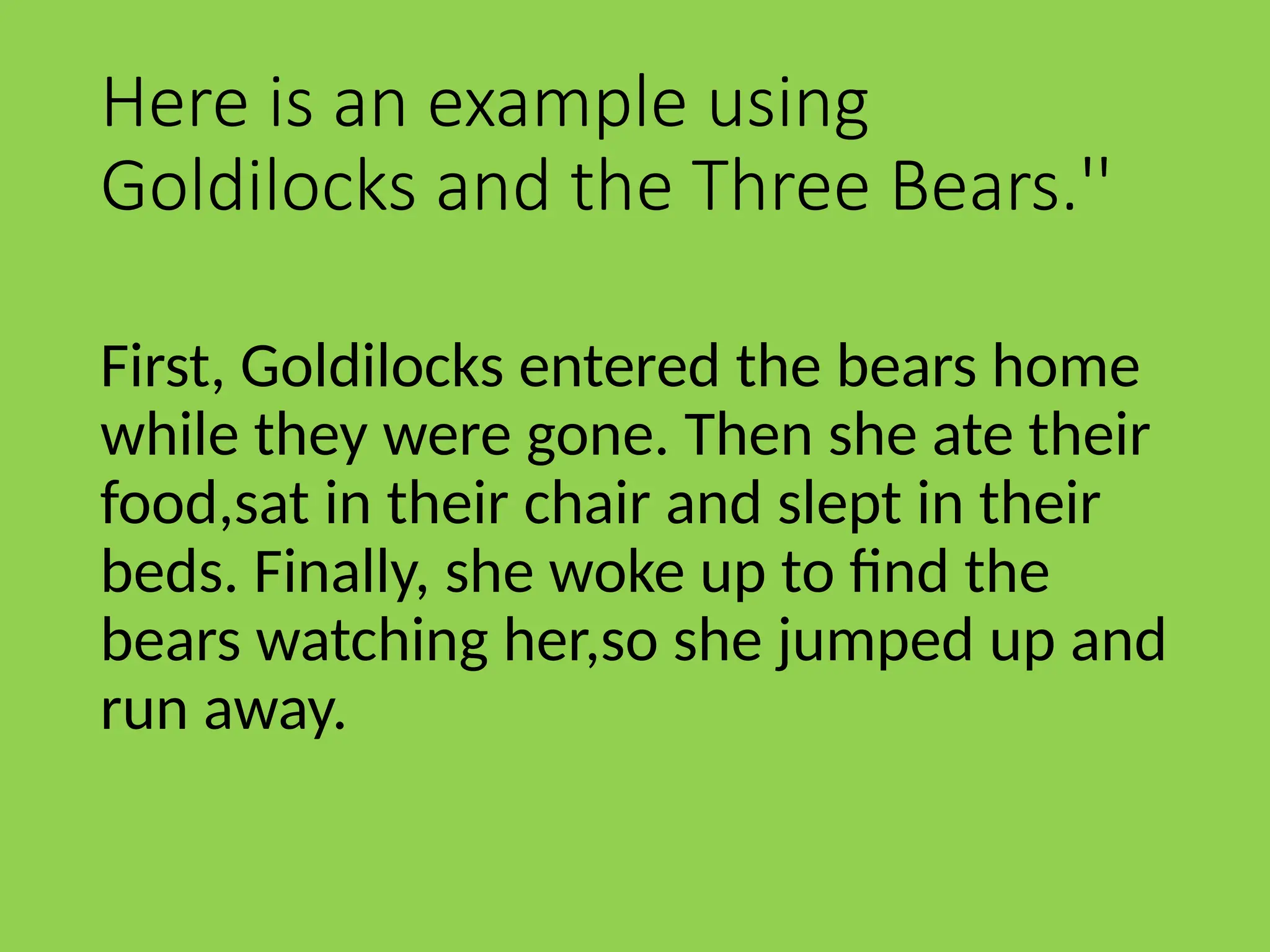Here is an example using
Goldilocks and the Three Bears.''
First, Goldilocks entered the bears home
while they were gone. Then she ate their
food,sat in their chair and slept in their
beds. Finally, she woke up to find the
bears watching her,so she jumped up and
run away.
 