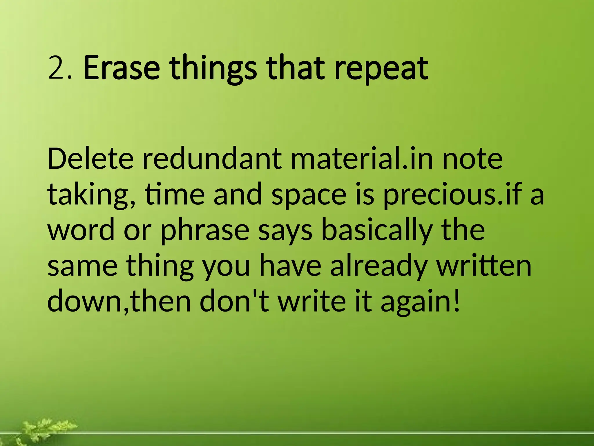 2. Erase things that repeat
Delete redundant material.in note
taking, time and space is precious.if a
word or phrase says basically the
same thing you have already written
down,then don't write it again!
 