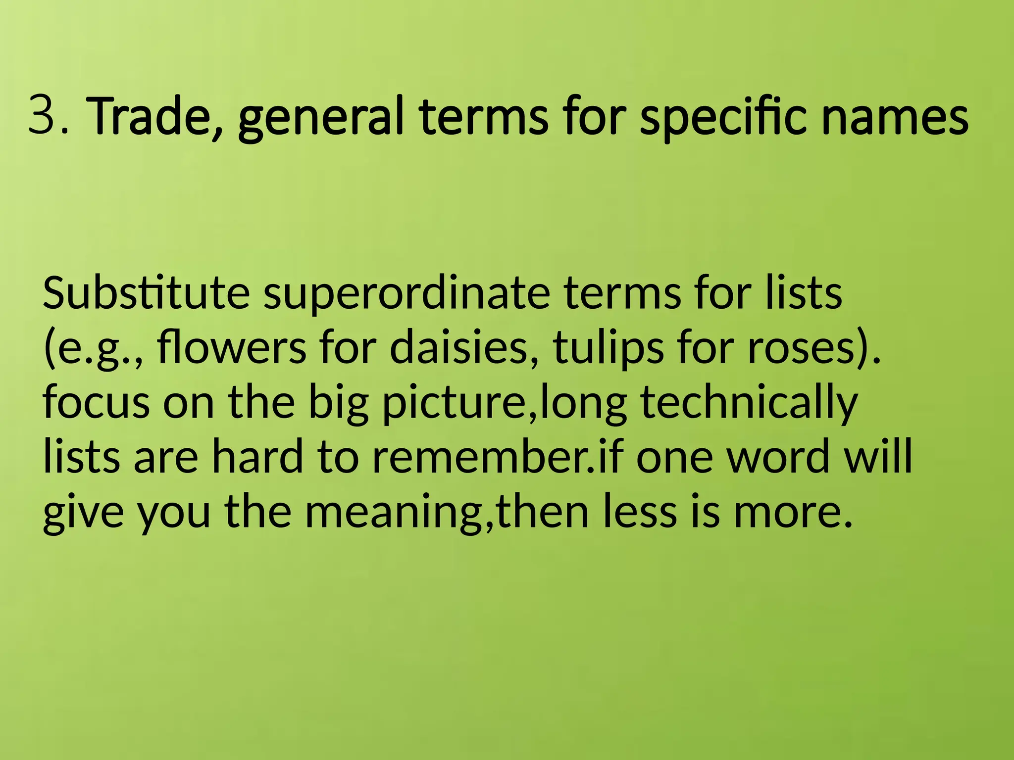 3. Trade, general terms for specific names
Substitute superordinate terms for lists
(e.g., flowers for daisies, tulips for roses).
focus on the big picture,long technically
lists are hard to remember.if one word will
give you the meaning,then less is more.
 