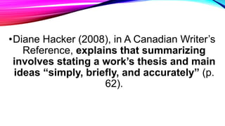 •Diane Hacker (2008), in A Canadian Writer’s
Reference, explains that summarizing
involves stating a work’s thesis and mai...