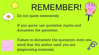 REMEMBER!
Do not quote extensively.
If you quote, use quotation marks and
document the quotation.
Failure to document the quotation, even one
word that the author used, you are
plagiarizing materials.
 