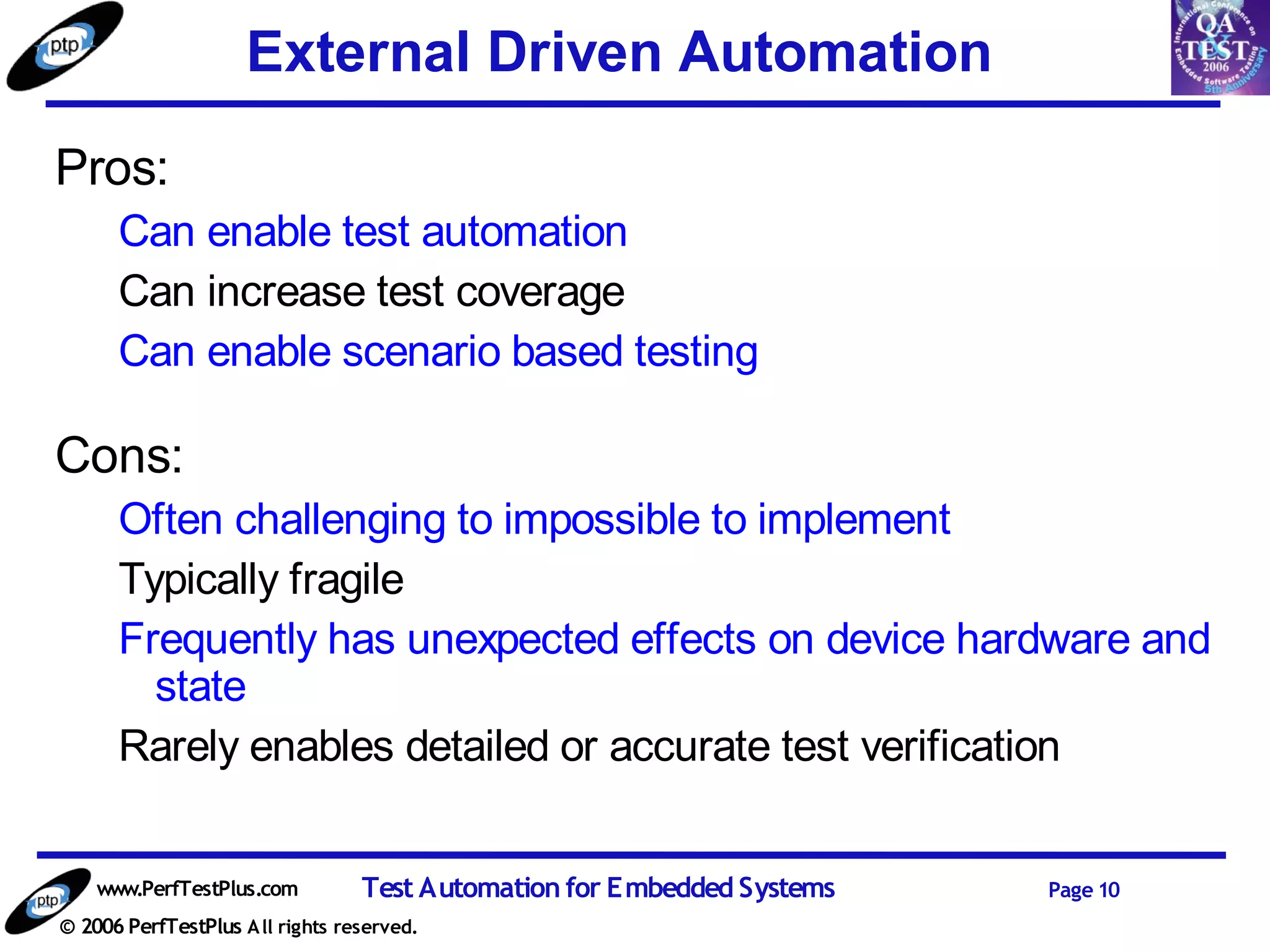 External Driven Automation
Pros:
      Can enable test automation
      Can increase test coverage
      Can enable scenario based testing

Cons:
      Often challenging to impossible to implement
      Typically fragile
      Frequently has unexpected effects on device hardware and
        state
      Rarely enables detailed or accurate test verification


    www.PerfTestPlus.com          Test Automation for Embedded Systems   Page 10
© 2006 PerfTestPlus A ll rights reserved.
 