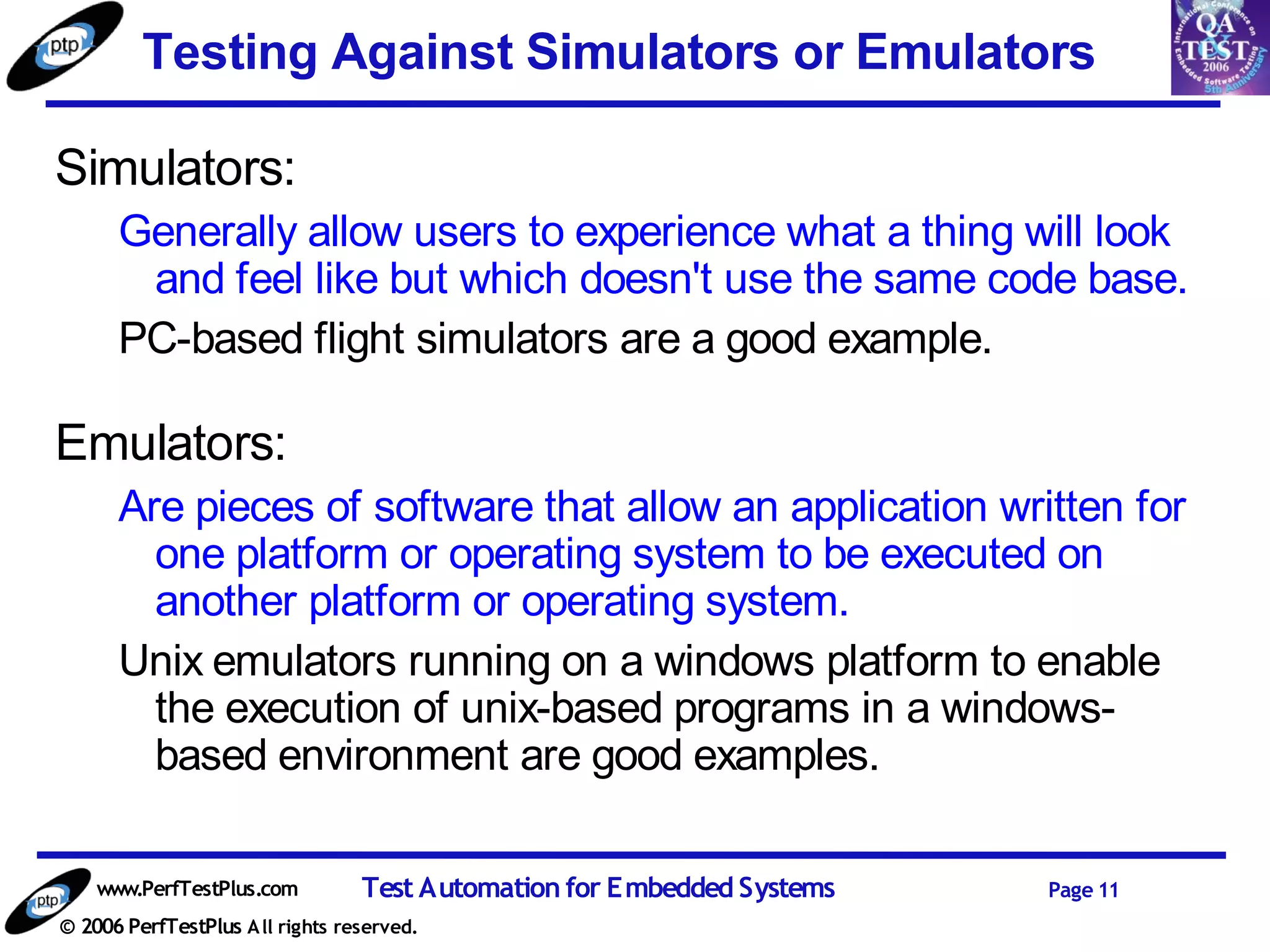 Testing Against Simulators or Emulators

Simulators:
      Generally allow users to experience what a thing will look
       and feel like but which doesn't use the same code base.
      PC-based flight simulators are a good example.

Emulators:
      Are pieces of software that allow an application written for
        one platform or operating system to be executed on
        another platform or operating system.
      Unix emulators running on a windows platform to enable
        the execution of unix-based programs in a windows-
        based environment are good examples.

    www.PerfTestPlus.com          Test Automation for Embedded Systems   Page 11
© 2006 PerfTestPlus A ll rights reserved.
 