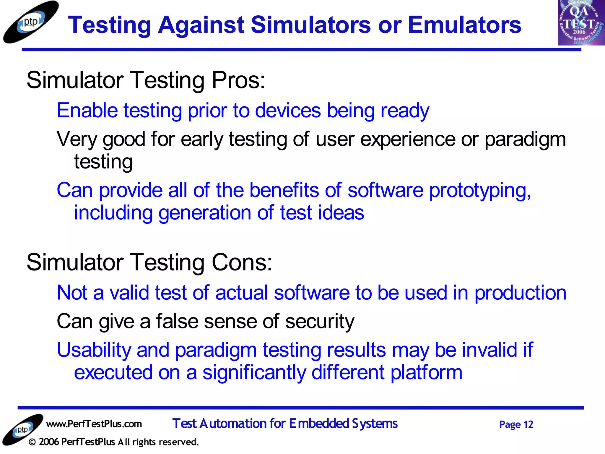 Testing Against Simulators or Emulators

Simulator Testing Pros:
      Enable testing prior to devices being ready
      Very good for early testing of user experience or paradigm
       testing
      Can provide all of the benefits of software prototyping,
       including generation of test ideas

Simulator Testing Cons:
      Not a valid test of actual software to be used in production
      Can give a false sense of security
      Usability and paradigm testing results may be invalid if
       executed on a significantly different platform

    www.PerfTestPlus.com          Test Automation for Embedded Systems   Page 12
© 2006 PerfTestPlus A ll rights reserved.
 