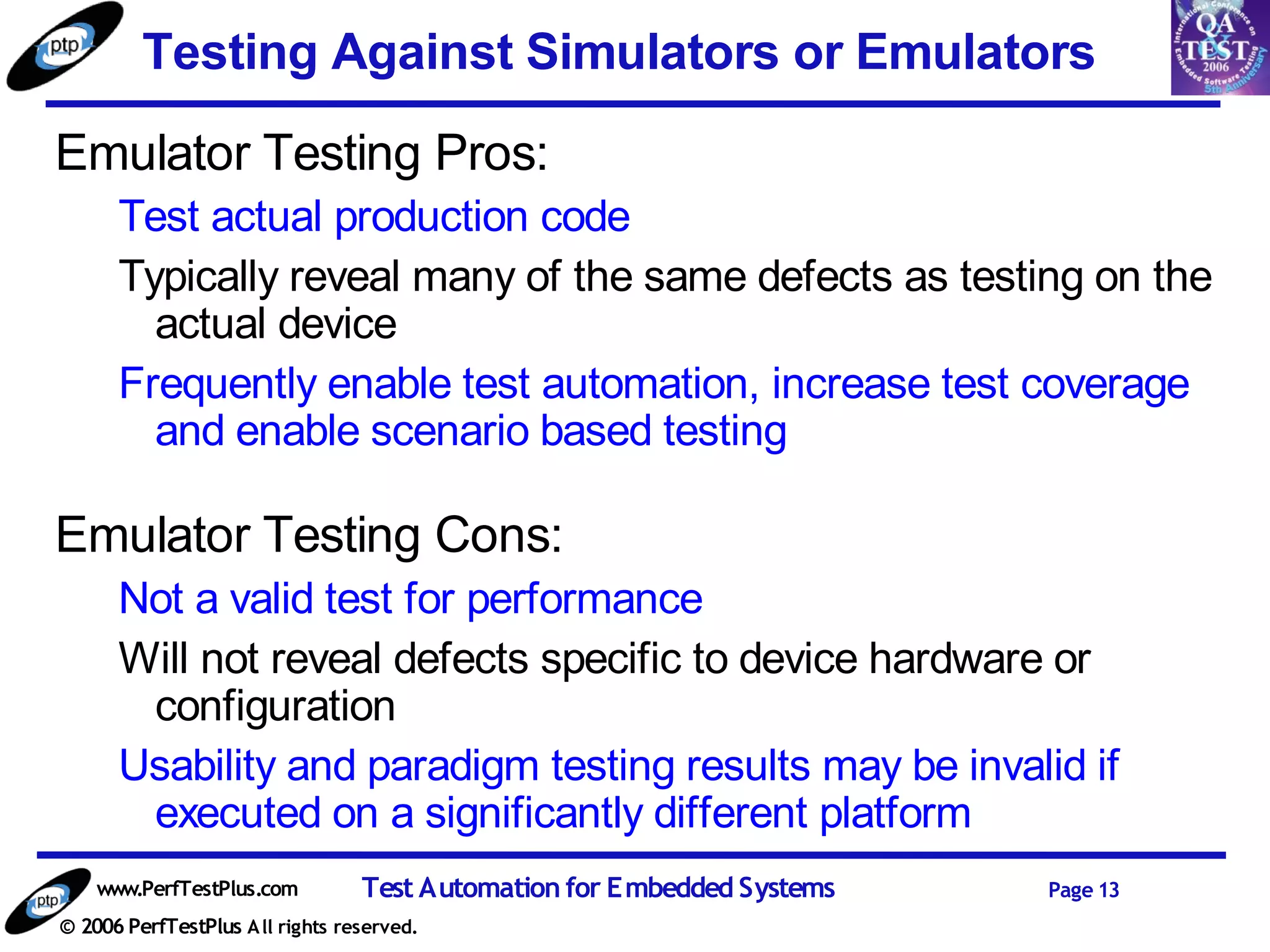 Testing Against Simulators or Emulators
Emulator Testing Pros:
      Test actual production code
      Typically reveal many of the same defects as testing on the
        actual device
      Frequently enable test automation, increase test coverage
        and enable scenario based testing

Emulator Testing Cons:
      Not a valid test for performance
      Will not reveal defects specific to device hardware or
       configuration
      Usability and paradigm testing results may be invalid if
       executed on a significantly different platform
    www.PerfTestPlus.com          Test Automation for Embedded Systems   Page 13
© 2006 PerfTestPlus A ll rights reserved.
 