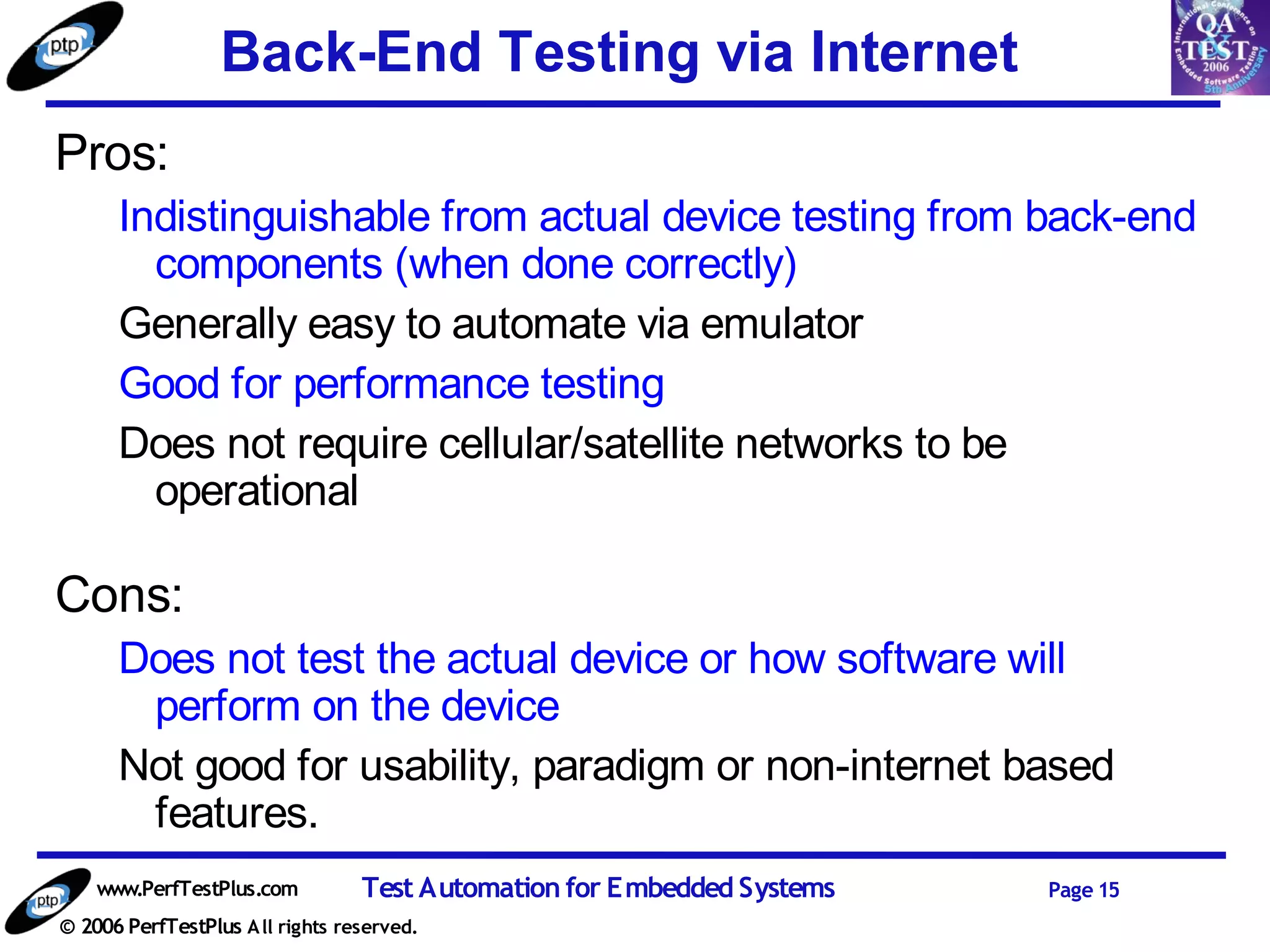 Back-End Testing via Internet
Pros:
      Indistinguishable from actual device testing from back-end
        components (when done correctly)
      Generally easy to automate via emulator
      Good for performance testing
      Does not require cellular/satellite networks to be
        operational

Cons:
      Does not test the actual device or how software will
       perform on the device
      Not good for usability, paradigm or non-internet based
       features.
    www.PerfTestPlus.com          Test Automation for Embedded Systems   Page 15
© 2006 PerfTestPlus A ll rights reserved.
 