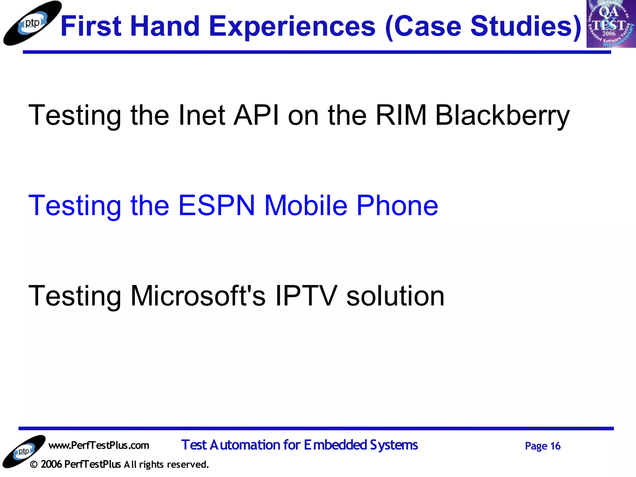 First Hand Experiences (Case Studies)


Testing the Inet API on the RIM Blackberry


Testing the ESPN Mobile Phone


Testing Microsoft's IPTV solution




    www.PerfTestPlus.com          Test Automation for Embedded Systems   Page 16
© 2006 PerfTestPlus A ll rights reserved.
 