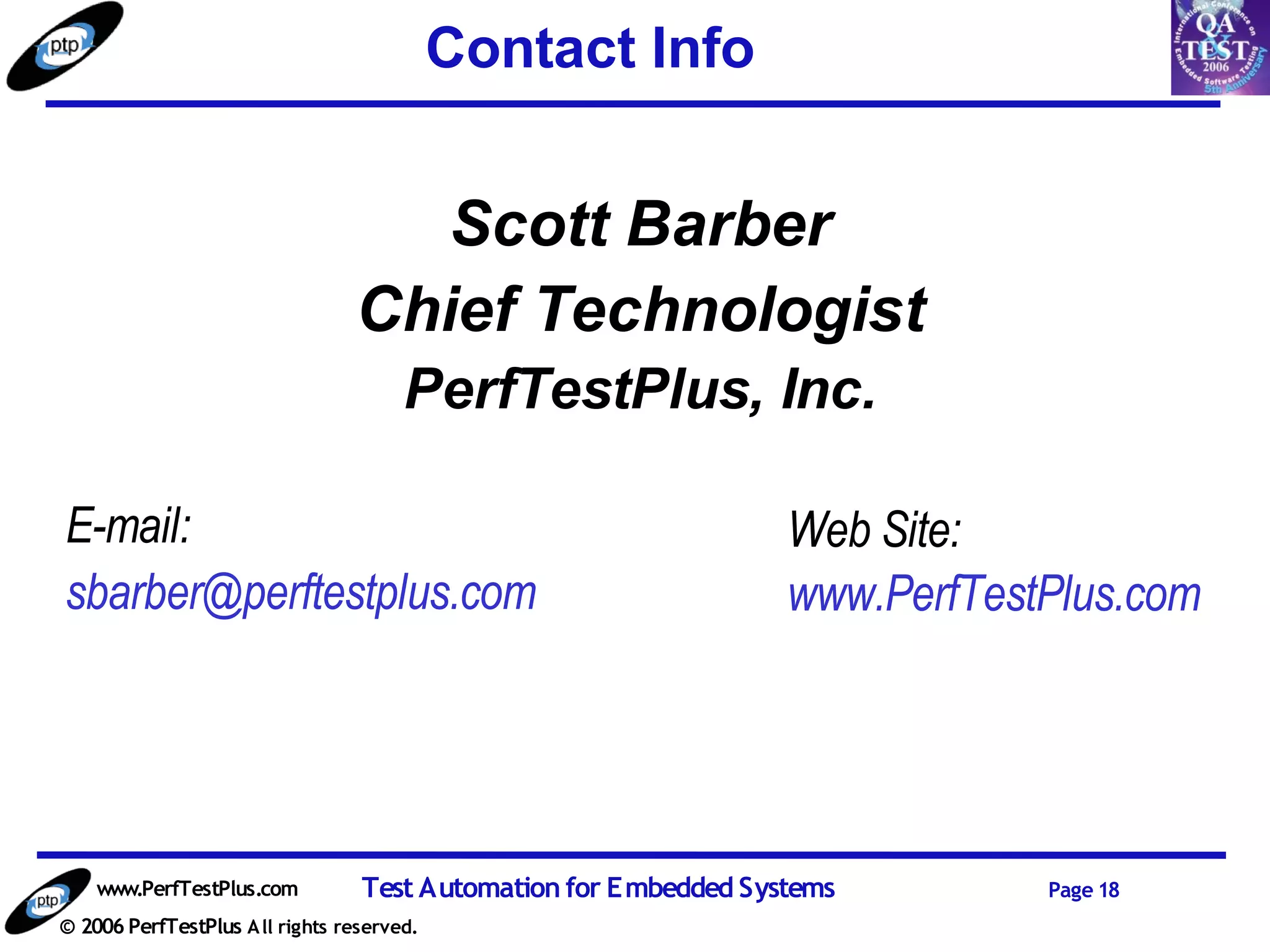 Contact Info


                                    Scott Barber
                                 Chief Technologist
                                       PerfTestPlus, Inc.

E-mail:                                                           Web Site:
sbarber@perftestplus.com                                          www.PerfTestPlus.com




    www.PerfTestPlus.com          Test Automation for Embedded Systems        Page 18
© 2006 PerfTestPlus A ll rights reserved.
 