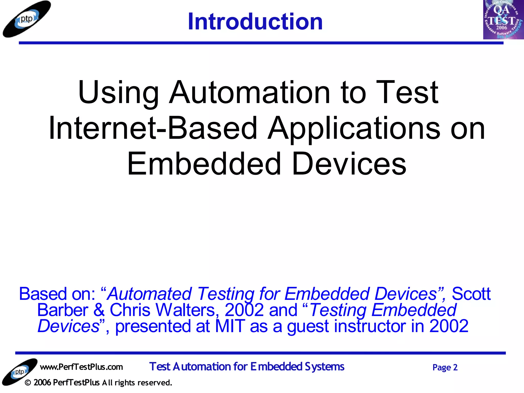 Introduction


        Using Automation to Test
      Internet-Based Applications on
            Embedded Devices


Based on: “Automated Testing for Embedded Devices”, Scott
  Barber & Chris Walters, 2002 and “Testing Embedded
  Devices”, presented at MIT as a guest instructor in 2002

    www.PerfTestPlus.com          Test Automation for Embedded Systems   Page 2
© 2006 PerfTestPlus A ll rights reserved.
 