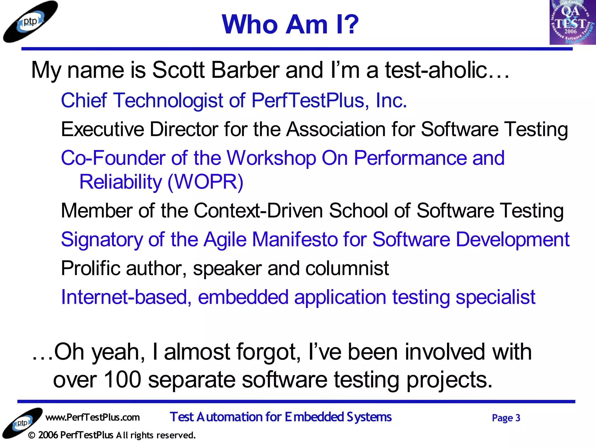 Who Am I?
My name is Scott Barber and I’m a test-aholic…
       Chief Technologist of PerfTestPlus, Inc.
       Executive Director for the Association for Software Testing
       Co-Founder of the Workshop On Performance and
         Reliability (WOPR)
       Member of the Context-Driven School of Software Testing
       Signatory of the Agile Manifesto for Software Development
       Prolific author, speaker and columnist
       Internet-based, embedded application testing specialist

…Oh yeah, I almost forgot, I’ve been involved with
 over 100 separate software testing projects.
    www.PerfTestPlus.com          Test Automation for Embedded Systems   Page 3
© 2006 PerfTestPlus A ll rights reserved.
 