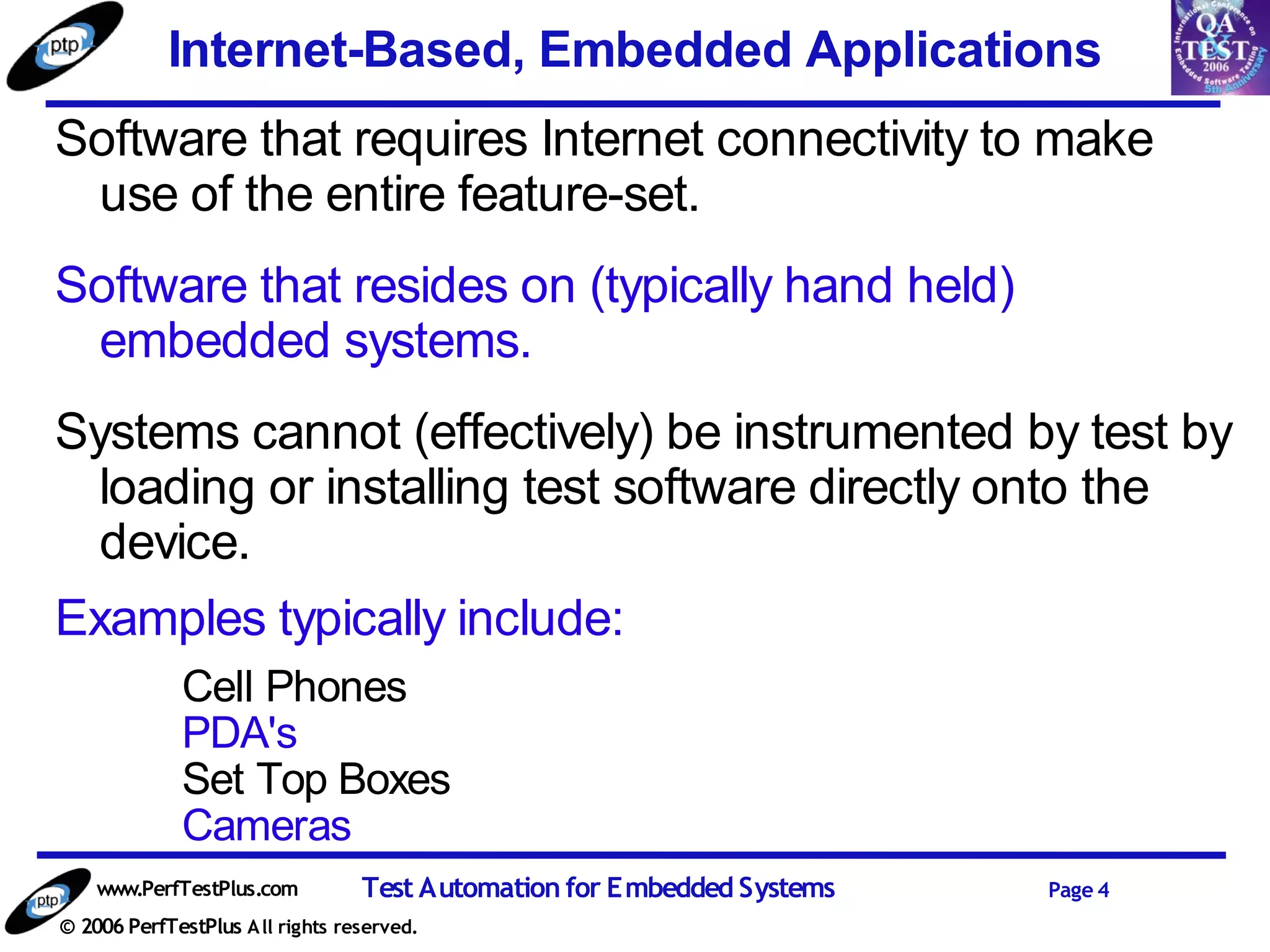 Internet-Based, Embedded Applications
Software that requires Internet connectivity to make
 use of the entire feature-set.
Software that resides on (typically hand held)
 embedded systems.
Systems cannot (effectively) be instrumented by test by
  loading or installing test software directly onto the
  device.
Examples typically include:
             Cell Phones
             PDA's
             Set Top Boxes
             Cameras
    www.PerfTestPlus.com          Test Automation for Embedded Systems   Page 4
© 2006 PerfTestPlus A ll rights reserved.
 