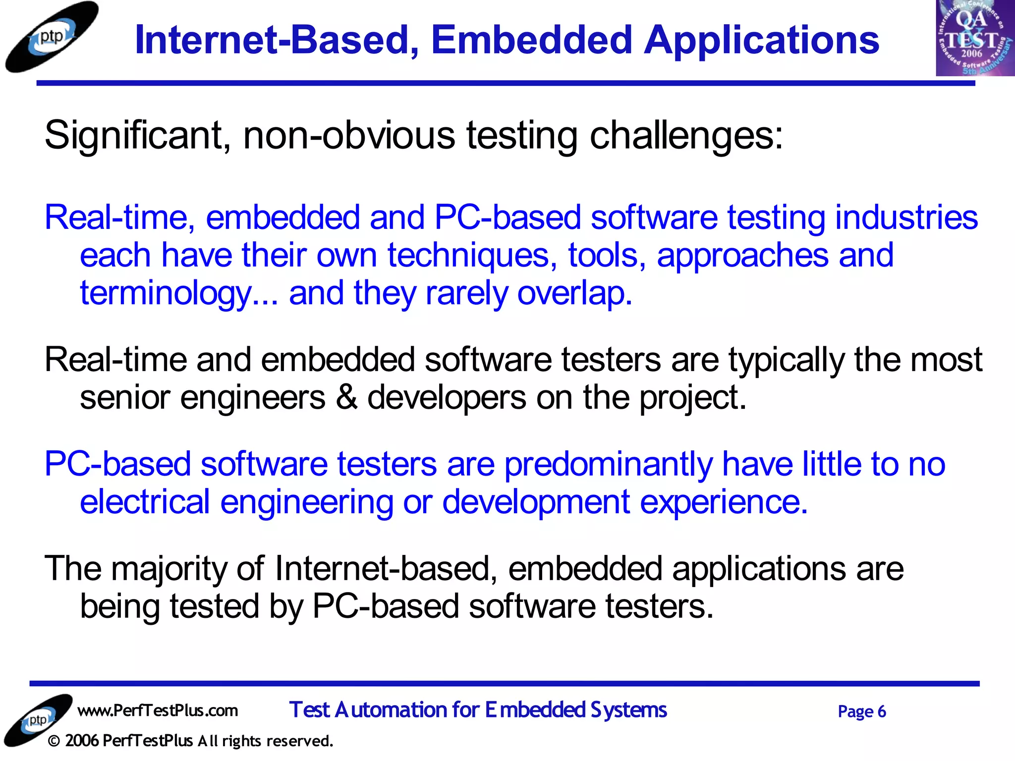 Internet-Based, Embedded Applications

Significant, non-obvious testing challenges:
Real-time, embedded and PC-based software testing industries
  each have their own techniques, tools, approaches and
  terminology... and they rarely overlap.
Real-time and embedded software testers are typically the most
  senior engineers & developers on the project.
PC-based software testers are predominantly have little to no
  electrical engineering or development experience.
The majority of Internet-based, embedded applications are
  being tested by PC-based software testers.

    www.PerfTestPlus.com          Test Automation for Embedded Systems   Page 6
© 2006 PerfTestPlus A ll rights reserved.
 