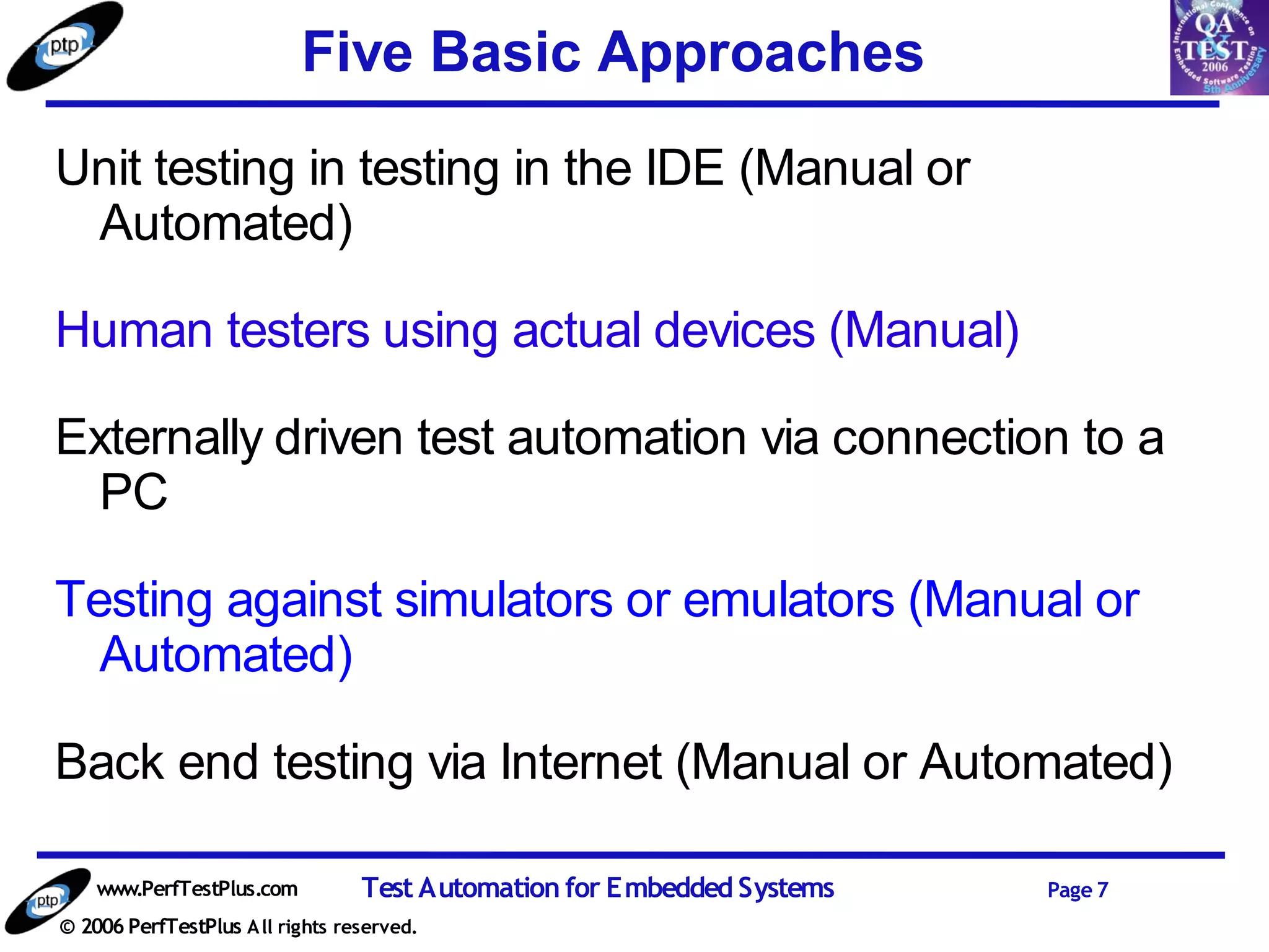 Five Basic Approaches
Unit testing in testing in the IDE (Manual or
 Automated)

Human testers using actual devices (Manual)

Externally driven test automation via connection to a
  PC

Testing against simulators or emulators (Manual or
  Automated)

Back end testing via Internet (Manual or Automated)

    www.PerfTestPlus.com          Test Automation for Embedded Systems   Page 7
© 2006 PerfTestPlus A ll rights reserved.
 