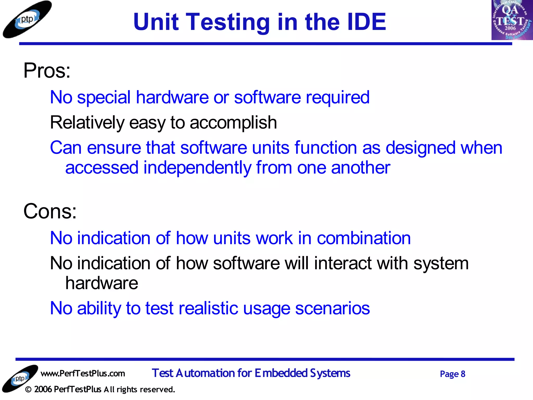 Unit Testing in the IDE
Pros:
      No special hardware or software required
      Relatively easy to accomplish
      Can ensure that software units function as designed when
       accessed independently from one another

Cons:
      No indication of how units work in combination
      No indication of how software will interact with system
       hardware
      No ability to test realistic usage scenarios


    www.PerfTestPlus.com          Test Automation for Embedded Systems   Page 8
© 2006 PerfTestPlus A ll rights reserved.
 