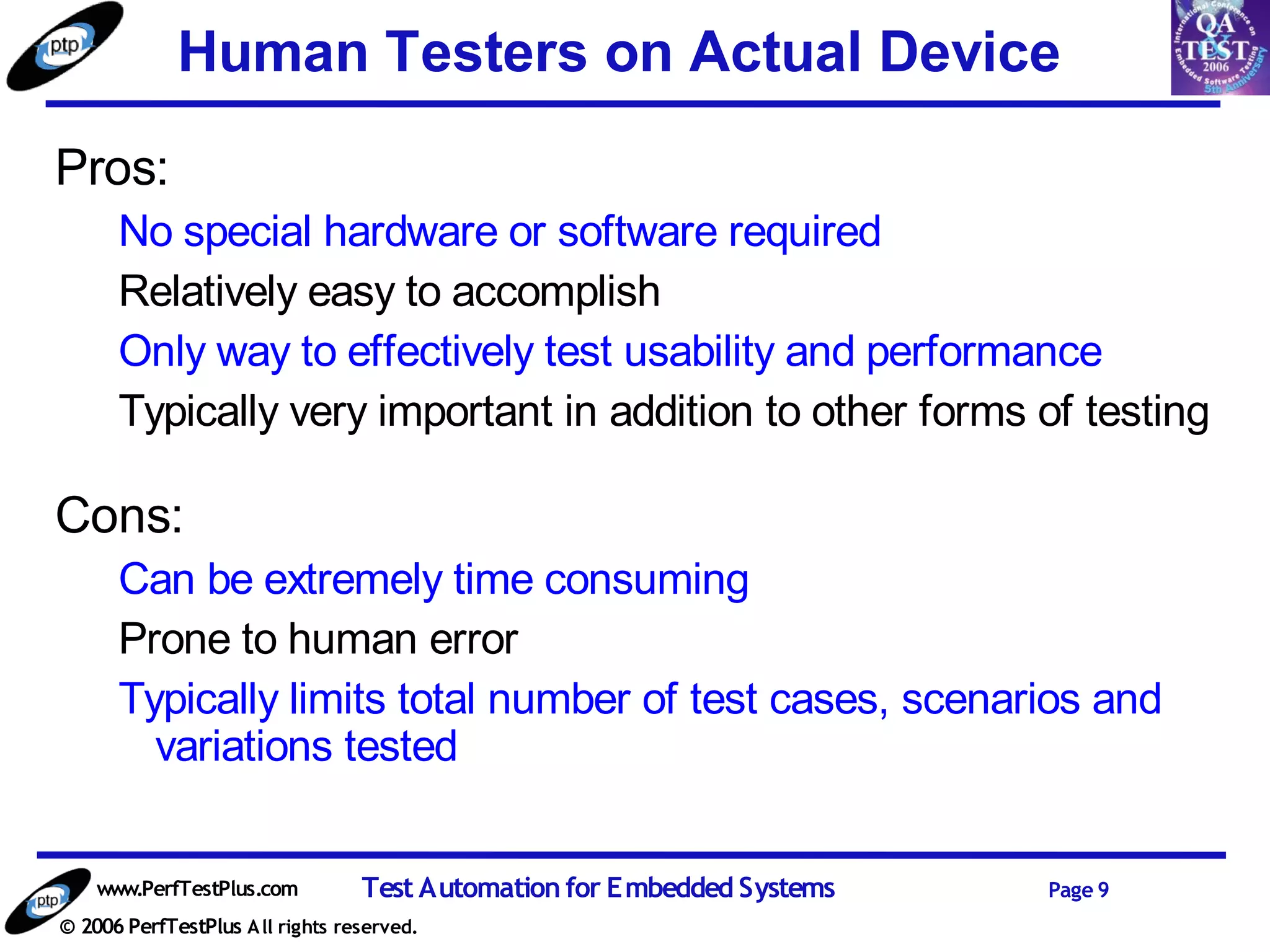 Human Testers on Actual Device
Pros:
      No special hardware or software required
      Relatively easy to accomplish
      Only way to effectively test usability and performance
      Typically very important in addition to other forms of testing

Cons:
      Can be extremely time consuming
      Prone to human error
      Typically limits total number of test cases, scenarios and
        variations tested


    www.PerfTestPlus.com          Test Automation for Embedded Systems   Page 9
© 2006 PerfTestPlus A ll rights reserved.
 