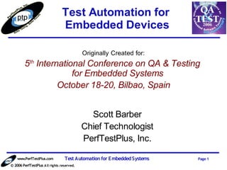 Test Automation for
                                Embedded Devices

                                            Originally Created for:
        5th International Conference on QA & Testing
                      for Embedded Systems
                  October 18-20, Bilbao, Spain


                                              Scott Barber
                                            Chief Technologist
                                            PerfTestPlus, Inc.

    www.PerfTestPlus.com          Test Automation for Embedded Systems   Page 1
© 2006 PerfTestPlus A ll rights reserved.
 