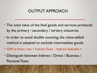 OUTPUT APPROACH
• The total value of the final goods and services produced
by the primary / secondary / tertiary industries
• In order to avoid double counting, the value-added
method is adopted to exclude intermediate goods.
• GDP at factor cost + Indirect Taxes – Indirect Subsidies =
• Distinguish between Indirect / Direct / Business /
Personal Taxes
 