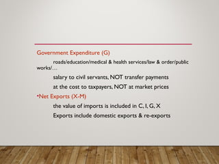 Government Expenditure (G)
roads/education/medical & health services/law & order/public
works/…
salary to civil servants, NOT transfer payments
at the cost to taxpayers, NOT at market prices
•Net Exports (X-M)
the value of imports is included in C, I, G, X
Exports include domestic exports & re-exports
 