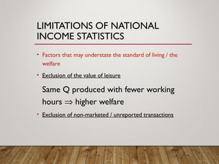 LIMITATIONS OF NATIONAL
INCOME STATISTICS
• Factors that may understate the standard of living / the
welfare
• Exclusion of the value of leisure
Same Q produced with fewer working
hours ⇒ higher welfare
• Exclusion of non-marketed / unreported transactions
 