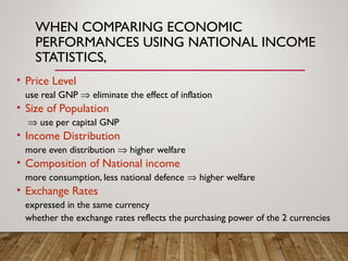 WHEN COMPARING ECONOMIC
PERFORMANCES USING NATIONAL INCOME
STATISTICS,
• Price Level
use real GNP ⇒ eliminate the effect of inflation
• Size of Population
⇒ use per capital GNP
• Income Distribution
more even distribution ⇒ higher welfare
• Composition of National income
more consumption, less national defence ⇒ higher welfare
• Exchange Rates
expressed in the same currency
whether the exchange rates reflects the purchasing power of the 2 currencies
 